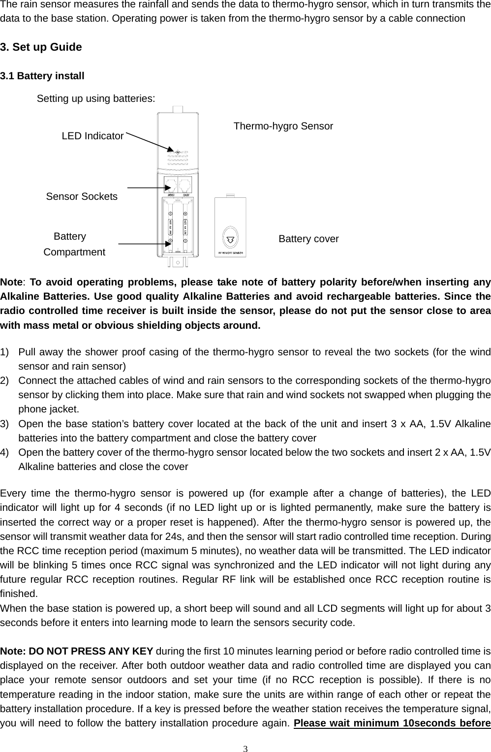   3The rain sensor measures the rainfall and sends the data to thermo-hygro sensor, which in turn transmits the data to the base station. Operating power is taken from the thermo-hygro sensor by a cable connection  3. Set up Guide  3.1 Battery install            Note: To avoid operating problems, please take note of battery polarity before/when inserting any Alkaline Batteries. Use good quality Alkaline Batteries and avoid rechargeable batteries. Since the radio controlled time receiver is built inside the sensor, please do not put the sensor close to area with mass metal or obvious shielding objects around.  1)  Pull away the shower proof casing of the thermo-hygro sensor to reveal the two sockets (for the wind sensor and rain sensor) 2)  Connect the attached cables of wind and rain sensors to the corresponding sockets of the thermo-hygro sensor by clicking them into place. Make sure that rain and wind sockets not swapped when plugging the phone jacket. 3)  Open the base station’s battery cover located at the back of the unit and insert 3 x AA, 1.5V Alkaline batteries into the battery compartment and close the battery cover 4)  Open the battery cover of the thermo-hygro sensor located below the two sockets and insert 2 x AA, 1.5V Alkaline batteries and close the cover  Every time the thermo-hygro sensor is powered up (for example after a change of batteries), the LED indicator will light up for 4 seconds (if no LED light up or is lighted permanently, make sure the battery is inserted the correct way or a proper reset is happened). After the thermo-hygro sensor is powered up, the sensor will transmit weather data for 24s, and then the sensor will start radio controlled time reception. During the RCC time reception period (maximum 5 minutes), no weather data will be transmitted. The LED indicator will be blinking 5 times once RCC signal was synchronized and the LED indicator will not light during any future regular RCC reception routines. Regular RF link will be established once RCC reception routine is finished. When the base station is powered up, a short beep will sound and all LCD segments will light up for about 3 seconds before it enters into learning mode to learn the sensors security code.      Note: DO NOT PRESS ANY KEY during the first 10 minutes learning period or before radio controlled time is displayed on the receiver. After both outdoor weather data and radio controlled time are displayed you can place your remote sensor outdoors and set your time (if no RCC reception is possible). If there is no temperature reading in the indoor station, make sure the units are within range of each other or repeat the battery installation procedure. If a key is pressed before the weather station receives the temperature signal, you will need to follow the battery installation procedure again. Please wait minimum 10seconds before LED IndicatorSensor Sockets Battery Compartment Battery coverThermo-hygro Sensor Setting up using batteries: 
