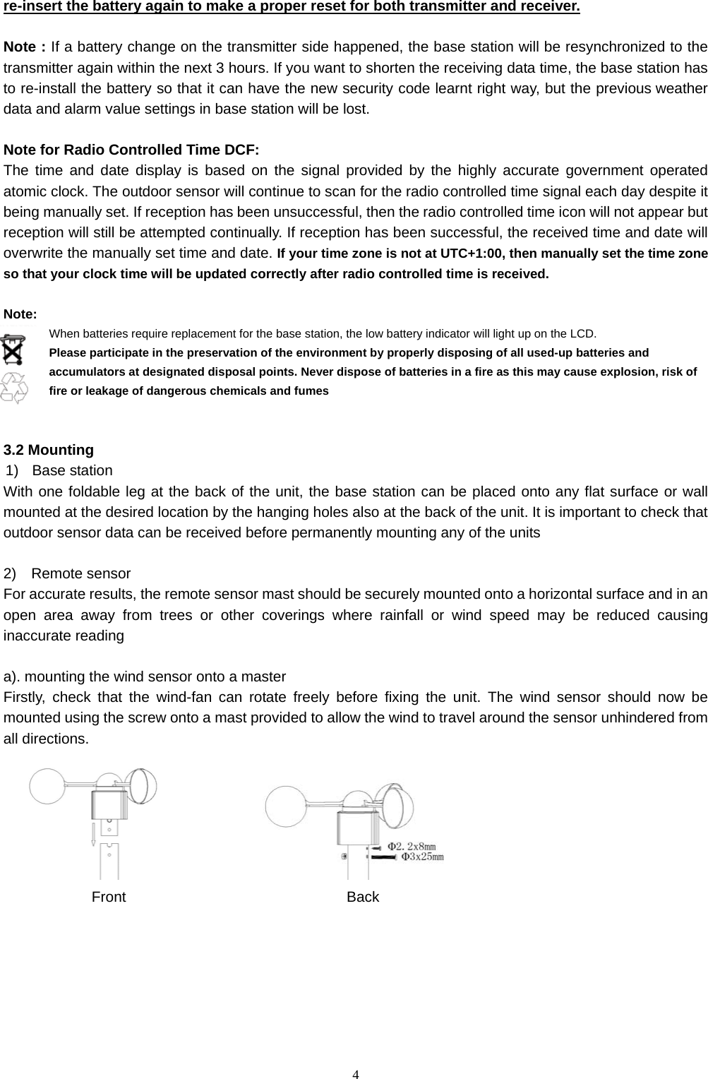   4re-insert the battery again to make a proper reset for both transmitter and receiver.  Note : If a battery change on the transmitter side happened, the base station will be resynchronized to the transmitter again within the next 3 hours. If you want to shorten the receiving data time, the base station has to re-install the battery so that it can have the new security code learnt right way, but the previous weather data and alarm value settings in base station will be lost.  Note for Radio Controlled Time DCF: The time and date display is based on the signal provided by the highly accurate government operated atomic clock. The outdoor sensor will continue to scan for the radio controlled time signal each day despite it being manually set. If reception has been unsuccessful, then the radio controlled time icon will not appear but reception will still be attempted continually. If reception has been successful, the received time and date will overwrite the manually set time and date. If your time zone is not at UTC+1:00, then manually set the time zone so that your clock time will be updated correctly after radio controlled time is received.  Note:   When batteries require replacement for the base station, the low battery indicator will light up on the LCD.   Please participate in the preservation of the environment by properly disposing of all used-up batteries and accumulators at designated disposal points. Never dispose of batteries in a fire as this may cause explosion, risk of fire or leakage of dangerous chemicals and fumes     3.2 Mounting 1) Base station With one foldable leg at the back of the unit, the base station can be placed onto any flat surface or wall mounted at the desired location by the hanging holes also at the back of the unit. It is important to check that outdoor sensor data can be received before permanently mounting any of the units  2)  Remote sensor For accurate results, the remote sensor mast should be securely mounted onto a horizontal surface and in an open area away from trees or other coverings where rainfall or wind speed may be reduced causing inaccurate reading  a). mounting the wind sensor onto a master Firstly, check that the wind-fan can rotate freely before fixing the unit. The wind sensor should now be mounted using the screw onto a mast provided to allow the wind to travel around the sensor unhindered from all directions.                           Front                              Back        