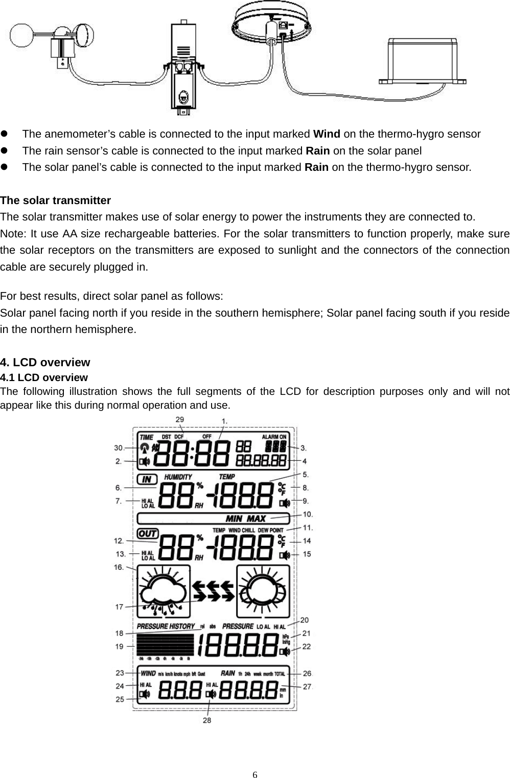   6 z  The anemometer’s cable is connected to the input marked Wind on the thermo-hygro sensor z  The rain sensor’s cable is connected to the input marked Rain on the solar panel z  The solar panel’s cable is connected to the input marked Rain on the thermo-hygro sensor.  The solar transmitter The solar transmitter makes use of solar energy to power the instruments they are connected to. Note: It use AA size rechargeable batteries. For the solar transmitters to function properly, make sure the solar receptors on the transmitters are exposed to sunlight and the connectors of the connection cable are securely plugged in.  For best results, direct solar panel as follows: Solar panel facing north if you reside in the southern hemisphere; Solar panel facing south if you reside in the northern hemisphere.  4. LCD overview 4.1 LCD overview The following illustration shows the full segments of the LCD for description purposes only and will not appear like this during normal operation and use.     