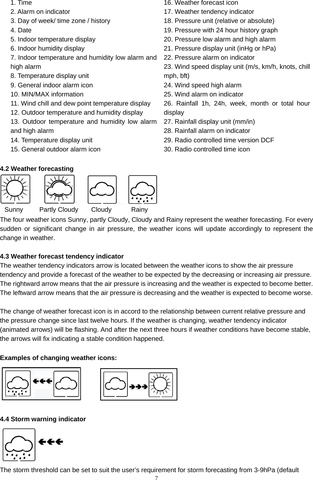   71. Time    2. Alarm on indicator 3. Day of week/ time zone / history 4. Date 5. Indoor temperature display 6. Indoor humidity display 7. Indoor temperature and humidity low alarm and high alarm 8. Temperature display unit 9. General indoor alarm icon 10. MIN/MAX information 11. Wind chill and dew point temperature display 12. Outdoor temperature and humidity display 13. Outdoor temperature and humidity low alarm and high alarm 14. Temperature display unit 15. General outdoor alarm icon 16. Weather forecast icon 17. Weather tendency indicator     18. Pressure unit (relative or absolute) 19. Pressure with 24 hour history graph 20. Pressure low alarm and high alarm 21. Pressure display unit (inHg or hPa) 22. Pressure alarm on indicator 23. Wind speed display unit (m/s, km/h, knots, chill mph, bft) 24. Wind speed high alarm 25. Wind alarm on indicator 26. Rainfall 1h, 24h, week, month or total hour display  27. Rainfall display unit (mm/in) 28. Rainfall alarm on indicator 29. Radio controlled time version DCF   30. Radio controlled time icon    4.2 Weather forecasting    Sunny     Partly Cloudy    Cloudy      Rainy The four weather icons Sunny, partly Cloudy, Cloudy and Rainy represent the weather forecasting. For every sudden or significant change in air pressure, the weather icons will update accordingly to represent the change in weather.    4.3 Weather forecast tendency indicator The weather tendency indicators arrow is located between the weather icons to show the air pressure tendency and provide a forecast of the weather to be expected by the decreasing or increasing air pressure. The rightward arrow means that the air pressure is increasing and the weather is expected to become better. The leftward arrow means that the air pressure is decreasing and the weather is expected to become worse.  The change of weather forecast icon is in accord to the relationship between current relative pressure and the pressure change since last twelve hours. If the weather is changing, weather tendency indicator (animated arrows) will be flashing. And after the next three hours if weather conditions have become stable, the arrows will fix indicating a stable condition happened.      Examples of changing weather icons:           4.4 Storm warning indicator  The storm threshold can be set to suit the user’s requirement for storm forecasting from 3-9hPa (default 