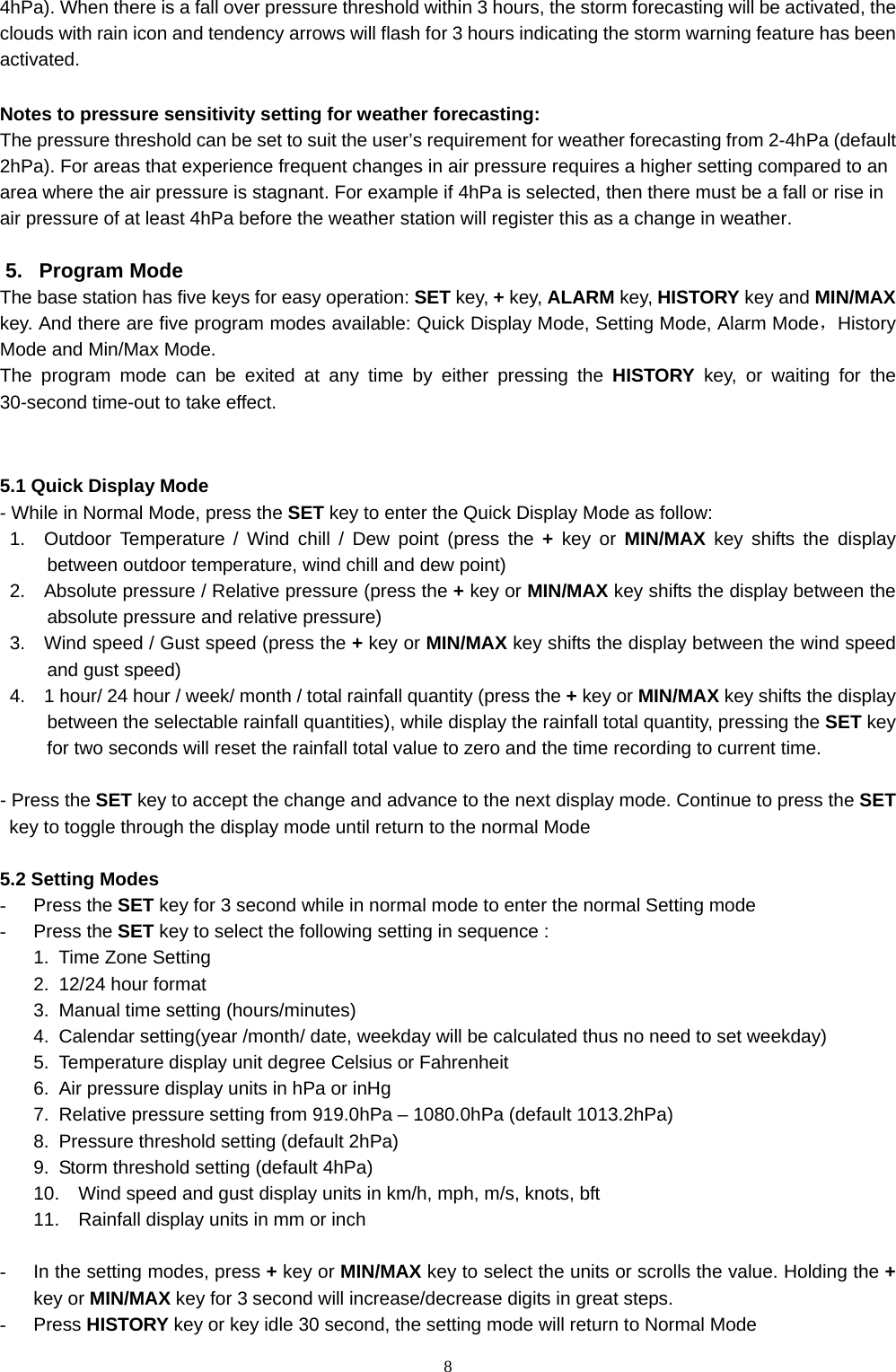   84hPa). When there is a fall over pressure threshold within 3 hours, the storm forecasting will be activated, the clouds with rain icon and tendency arrows will flash for 3 hours indicating the storm warning feature has been activated.  Notes to pressure sensitivity setting for weather forecasting:   The pressure threshold can be set to suit the user’s requirement for weather forecasting from 2-4hPa (default 2hPa). For areas that experience frequent changes in air pressure requires a higher setting compared to an area where the air pressure is stagnant. For example if 4hPa is selected, then there must be a fall or rise in air pressure of at least 4hPa before the weather station will register this as a change in weather.    5. Program Mode The base station has five keys for easy operation: SET key, + key, ALARM key, HISTORY key and MIN/MAX key. And there are five program modes available: Quick Display Mode, Setting Mode, Alarm Mode，History Mode and Min/Max Mode. The program mode can be exited at any time by either pressing the HISTORY key, or waiting for the 30-second time-out to take effect.   5.1 Quick Display Mode - While in Normal Mode, press the SET key to enter the Quick Display Mode as follow: 1.  Outdoor Temperature / Wind chill / Dew point (press the + key or MIN/MAX key shifts the display between outdoor temperature, wind chill and dew point) 2.    Absolute pressure / Relative pressure (press the + key or MIN/MAX key shifts the display between the absolute pressure and relative pressure) 3.    Wind speed / Gust speed (press the + key or MIN/MAX key shifts the display between the wind speed and gust speed) 4.    1 hour/ 24 hour / week/ month / total rainfall quantity (press the + key or MIN/MAX key shifts the display between the selectable rainfall quantities), while display the rainfall total quantity, pressing the SET key for two seconds will reset the rainfall total value to zero and the time recording to current time.    - Press the SET key to accept the change and advance to the next display mode. Continue to press the SET key to toggle through the display mode until return to the normal Mode  5.2 Setting Modes - Press the SET key for 3 second while in normal mode to enter the normal Setting mode - Press the SET key to select the following setting in sequence : 1.  Time Zone Setting 2.  12/24 hour format 3.  Manual time setting (hours/minutes) 4.  Calendar setting(year /month/ date, weekday will be calculated thus no need to set weekday) 5.  Temperature display unit degree Celsius or Fahrenheit 6.  Air pressure display units in hPa or inHg 7.  Relative pressure setting from 919.0hPa – 1080.0hPa (default 1013.2hPa) 8.  Pressure threshold setting (default 2hPa) 9.  Storm threshold setting (default 4hPa)   10.  Wind speed and gust display units in km/h, mph, m/s, knots, bft 11.  Rainfall display units in mm or inch  -  In the setting modes, press + key or MIN/MAX key to select the units or scrolls the value. Holding the + key or MIN/MAX key for 3 second will increase/decrease digits in great steps.   - Press HISTORY key or key idle 30 second, the setting mode will return to Normal Mode 