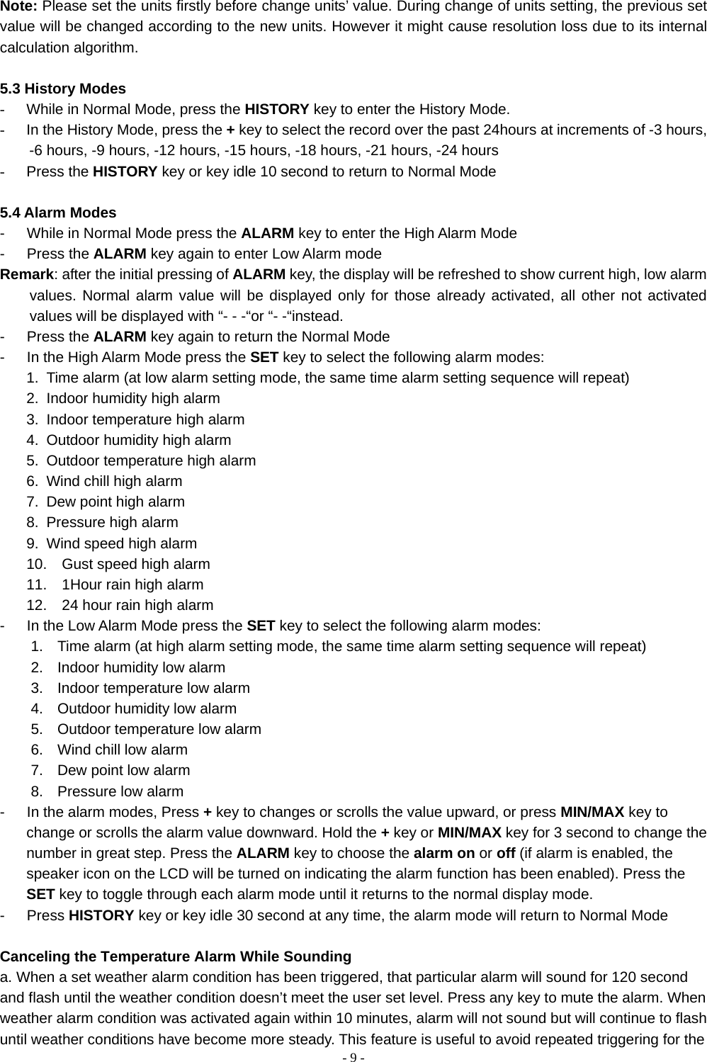    - 9 - Note: Please set the units firstly before change units’ value. During change of units setting, the previous set value will be changed according to the new units. However it might cause resolution loss due to its internal calculation algorithm.  5.3 History Modes -  While in Normal Mode, press the HISTORY key to enter the History Mode.   -  In the History Mode, press the + key to select the record over the past 24hours at increments of -3 hours, -6 hours, -9 hours, -12 hours, -15 hours, -18 hours, -21 hours, -24 hours - Press the HISTORY key or key idle 10 second to return to Normal Mode  5.4 Alarm Modes -      While in Normal Mode press the ALARM key to enter the High Alarm Mode -   Press the ALARM key again to enter Low Alarm mode   Remark: after the initial pressing of ALARM key, the display will be refreshed to show current high, low alarm values. Normal alarm value will be displayed only for those already activated, all other not activated values will be displayed with “- - -“or “- -“instead.     -   Press the ALARM key again to return the Normal Mode -      In the High Alarm Mode press the SET key to select the following alarm modes: 1.  Time alarm (at low alarm setting mode, the same time alarm setting sequence will repeat) 2.  Indoor humidity high alarm 3.  Indoor temperature high alarm 4.  Outdoor humidity high alarm 5.  Outdoor temperature high alarm 6.  Wind chill high alarm 7.  Dew point high alarm 8.  Pressure high alarm 9.  Wind speed high alarm 10.  Gust speed high alarm 11.  1Hour rain high alarm 12.  24 hour rain high alarm -      In the Low Alarm Mode press the SET key to select the following alarm modes: 1.  Time alarm (at high alarm setting mode, the same time alarm setting sequence will repeat) 2.  Indoor humidity low alarm 3.  Indoor temperature low alarm 4.  Outdoor humidity low alarm 5.  Outdoor temperature low alarm 6.  Wind chill low alarm 7.  Dew point low alarm 8.  Pressure low alarm -      In the alarm modes, Press + key to changes or scrolls the value upward, or press MIN/MAX key to change or scrolls the alarm value downward. Hold the + key or MIN/MAX key for 3 second to change the number in great step. Press the ALARM key to choose the alarm on or off (if alarm is enabled, the speaker icon on the LCD will be turned on indicating the alarm function has been enabled). Press the SET key to toggle through each alarm mode until it returns to the normal display mode. -   Press HISTORY key or key idle 30 second at any time, the alarm mode will return to Normal Mode  Canceling the Temperature Alarm While Sounding a. When a set weather alarm condition has been triggered, that particular alarm will sound for 120 second and flash until the weather condition doesn’t meet the user set level. Press any key to mute the alarm. When weather alarm condition was activated again within 10 minutes, alarm will not sound but will continue to flash until weather conditions have become more steady. This feature is useful to avoid repeated triggering for the 