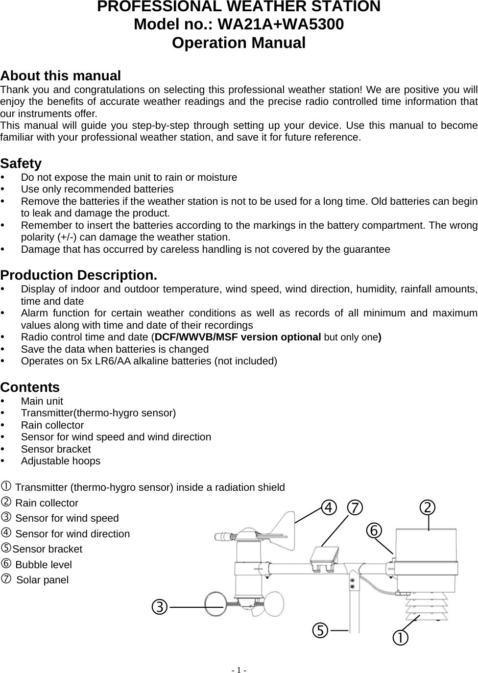  - 1 - PROFESSIONAL WEATHER STATION   Model no.: WA21A+WA5300 Operation Manual    About this manual Thank you and congratulations on selecting this professional weather station! We are positive you will enjoy the benefits of accurate weather readings and the precise radio controlled time information that our instruments offer. This manual will guide you step-by-step through setting up your device. Use this manual to become familiar with your professional weather station, and save it for future reference.  Safety y  Do not expose the main unit to rain or moisture y  Use only recommended batteries y  Remove the batteries if the weather station is not to be used for a long time. Old batteries can begin to leak and damage the product. y  Remember to insert the batteries according to the markings in the battery compartment. The wrong polarity (+/-) can damage the weather station. y  Damage that has occurred by careless handling is not covered by the guarantee  Production Description. y  Display of indoor and outdoor temperature, wind speed, wind direction, humidity, rainfall amounts, time and date y  Alarm function for certain weather conditions as well as records of all minimum and maximum values along with time and date of their recordings y  Radio control time and date (DCF/WWVB/MSF version optional but only one) y  Save the data when batteries is changed y  Operates on 5x LR6/AA alkaline batteries (not included)  Contents y Main unit y Transmitter(thermo-hygro sensor) y Rain collector y  Sensor for wind speed and wind direction y Sensor bracket y Adjustable hoops  c Transmitter (thermo-hygro sensor) inside a radiation shield   d Rain collector e Sensor for wind speed f Sensor for wind direction gSensor bracket h Bubble level i Solar panel     e f i dc gh