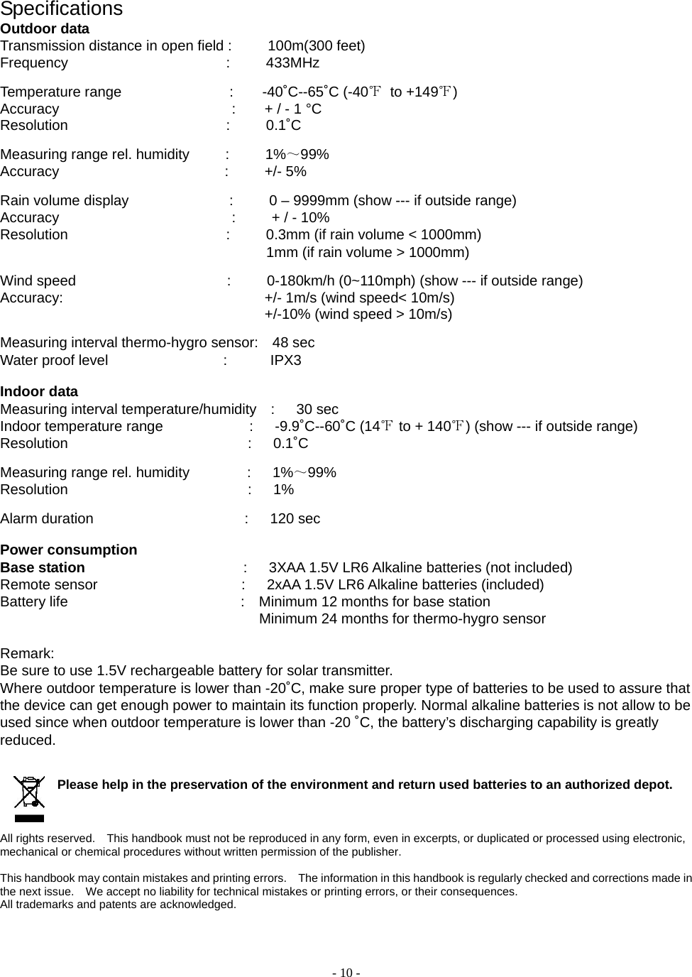  - 10 - Specifications Outdoor data Transmission distance in open field :     100m(300 feet)    Frequency                      :     433MHz  Temperature range               :    -40˚C--65˚C (-40℉ to +149℉)  Accuracy                        :    + / - 1 °C Resolution                      :     0.1˚C   Measuring range rel. humidity     :     1%～99%  Accuracy                       :     +/- 5%  Rain volume display              :     0 – 9999mm (show --- if outside range) Accuracy                        :     + / - 10% Resolution                      :     0.3mm (if rain volume &lt; 1000mm)                                      1mm (if rain volume &gt; 1000mm)  Wind speed                     :     0-180km/h (0~110mph) (show --- if outside range) Accuracy:                            +/- 1m/s (wind speed&lt; 10m/s)                                                                      +/-10% (wind speed &gt; 10m/s)  Measuring interval thermo-hygro sensor:    48 sec Water proof level                :      IPX3  Indoor data Measuring interval temperature/humidity  :   30 sec Indoor temperature range            :   -9.9˚C--60˚C (14℉ to + 140℉) (show --- if outside range) Resolution                         :   0.1˚C   Measuring range rel. humidity        :   1%～99% Resolution                         :   1%  Alarm duration                     :   120 sec  Power consumption Base station                       :   3XAA 1.5V LR6 Alkaline batteries (not included) Remote sensor                    :   2xAA 1.5V LR6 Alkaline batteries (included) Battery life                        :  Minimum 12 months for base station                                                 Minimum 24 months for thermo-hygro sensor  Remark:  Be sure to use 1.5V rechargeable battery for solar transmitter. Where outdoor temperature is lower than -20˚C, make sure proper type of batteries to be used to assure that the device can get enough power to maintain its function properly. Normal alkaline batteries is not allow to be used since when outdoor temperature is lower than -20 ˚C, the battery’s discharging capability is greatly reduced.     Please help in the preservation of the environment and return used batteries to an authorized depot.      All rights reserved.    This handbook must not be reproduced in any form, even in excerpts, or duplicated or processed using electronic, mechanical or chemical procedures without written permission of the publisher.     This handbook may contain mistakes and printing errors.    The information in this handbook is regularly checked and corrections made in the next issue.    We accept no liability for technical mistakes or printing errors, or their consequences.   All trademarks and patents are acknowledged.    