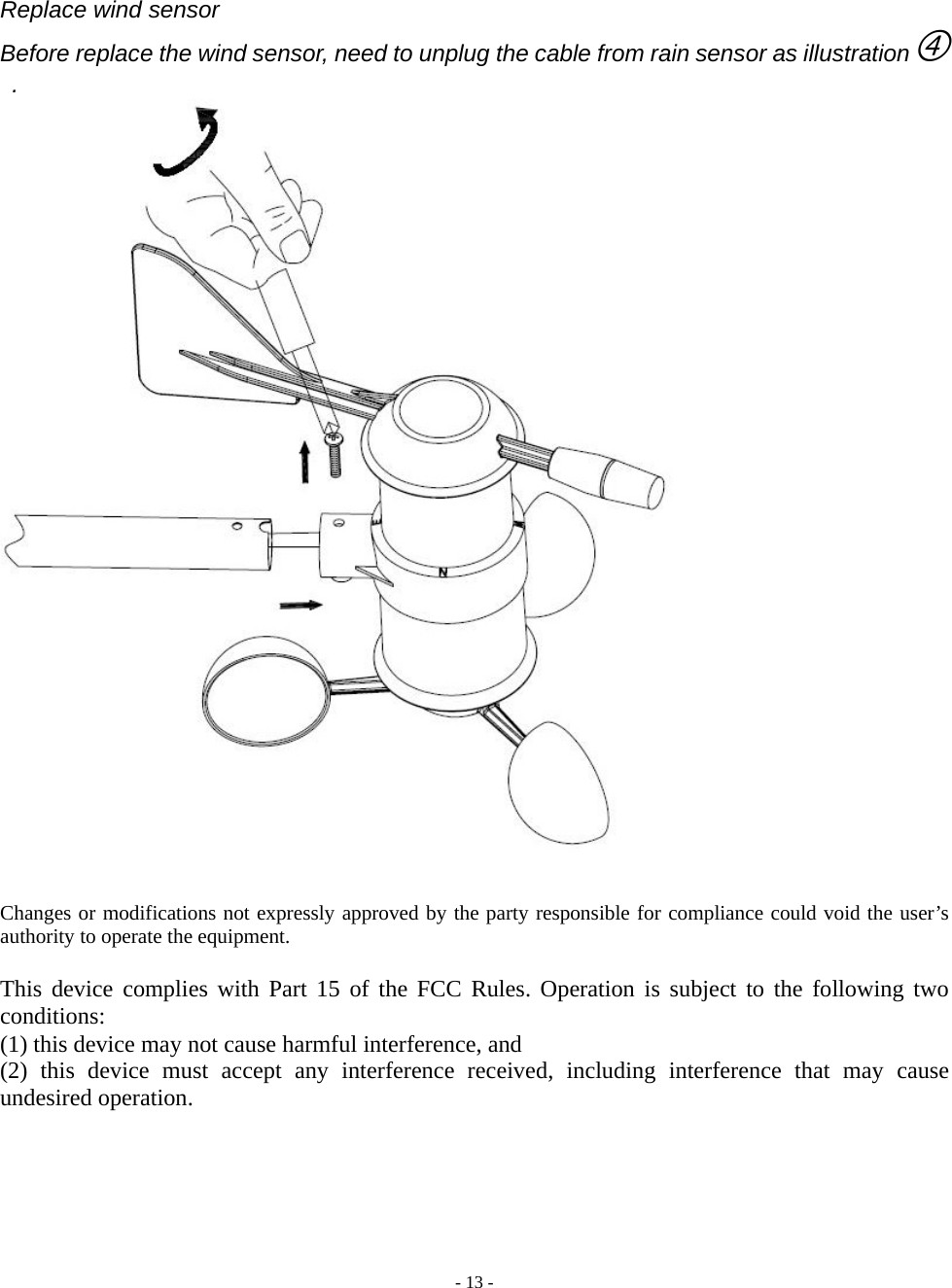  - 13 -  Replace wind sensor Before replace the wind sensor, need to unplug the cable from rain sensor as illustrationf  .     Changes or modifications not expressly approved by the party responsible for compliance could void the user’s authority to operate the equipment.  This device complies with Part 15 of the FCC Rules. Operation is subject to the following two conditions:  (1) this device may not cause harmful interference, and   (2) this device must accept any interference received, including interference that may cause undesired operation.   