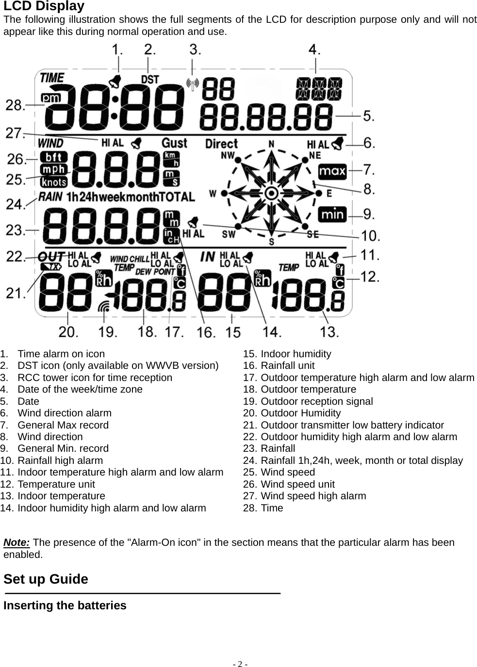  - 2 - LCD Display The following illustration shows the full segments of the LCD for description purpose only and will not appear like this during normal operation and use.  1.  Time alarm on icon 2.  DST icon (only available on WWVB version) 3.  RCC tower icon for time reception 4.  Date of the week/time zone 5. Date 6. Wind direction alarm 7.  General Max record 8. Wind direction  9.  General Min. record 10. Rainfall high alarm 11. Indoor temperature high alarm and low alarm 12. Temperature unit 13. Indoor temperature 14. Indoor humidity high alarm and low alarm 15. Indoor humidity 16. Rainfall unit 17. Outdoor temperature high alarm and low alarm18. Outdoor temperature 19. Outdoor reception signal 20. Outdoor Humidity 21. Outdoor transmitter low battery indicator 22. Outdoor humidity high alarm and low alarm 23. Rainfall 24. Rainfall 1h,24h, week, month or total display 25. Wind speed   26. Wind speed unit 27. Wind speed high alarm 28. Time  Note: The presence of the &quot;Alarm-On icon&quot; in the section means that the particular alarm has been enabled.    Set up Guide   Inserting the batteries  