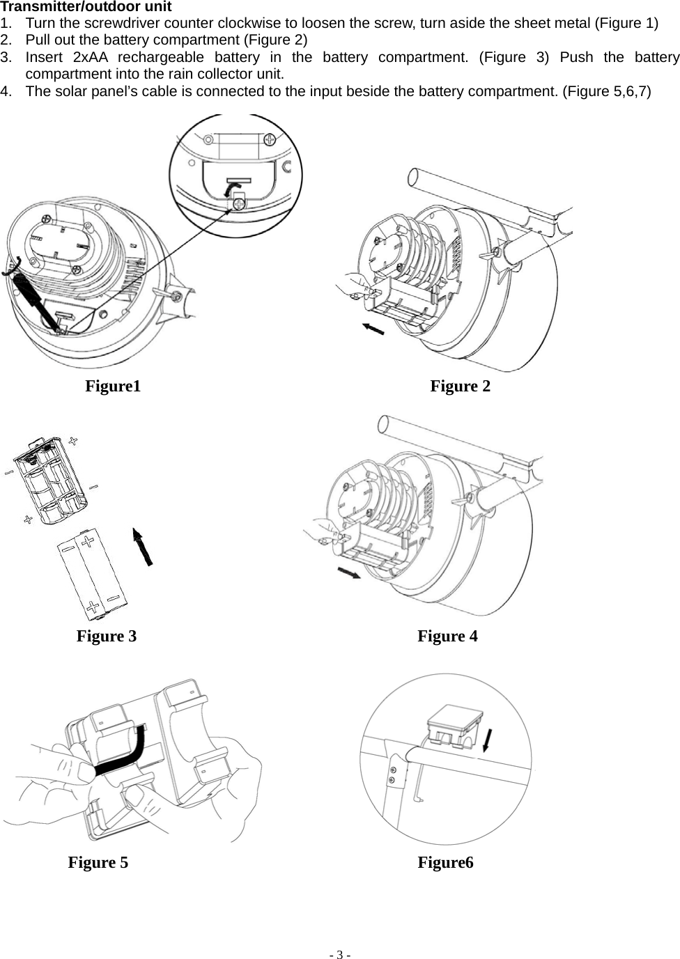  - 3 - Transmitter/outdoor unit 1.  Turn the screwdriver counter clockwise to loosen the screw, turn aside the sheet metal (Figure 1) 2.  Pull out the battery compartment (Figure 2) 3.  Insert 2xAA rechargeable battery in the battery compartment. (Figure 3) Push the battery compartment into the rain collector unit. 4.  The solar panel’s cable is connected to the input beside the battery compartment. (Figure 5,6,7)                Figure1                                  Figure 2                                             Figure 3                                 Figure 4                      Figure 5                                  Figure6 