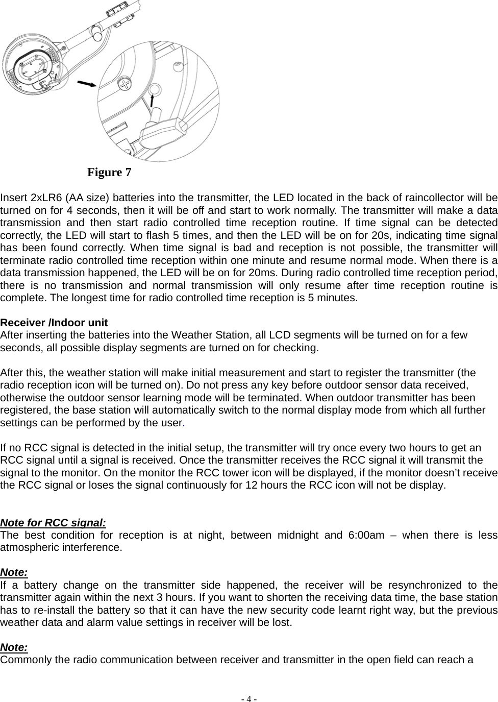  - 4 -                Figure 7  Insert 2xLR6 (AA size) batteries into the transmitter, the LED located in the back of raincollector will be turned on for 4 seconds, then it will be off and start to work normally. The transmitter will make a data transmission and then start radio controlled time reception routine. If time signal can be detected correctly, the LED will start to flash 5 times, and then the LED will be on for 20s, indicating time signal has been found correctly. When time signal is bad and reception is not possible, the transmitter will terminate radio controlled time reception within one minute and resume normal mode. When there is a data transmission happened, the LED will be on for 20ms. During radio controlled time reception period, there is no transmission and normal transmission will only resume after time reception routine is complete. The longest time for radio controlled time reception is 5 minutes.   Receiver /Indoor unit After inserting the batteries into the Weather Station, all LCD segments will be turned on for a few seconds, all possible display segments are turned on for checking.           After this, the weather station will make initial measurement and start to register the transmitter (the radio reception icon will be turned on). Do not press any key before outdoor sensor data received, otherwise the outdoor sensor learning mode will be terminated. When outdoor transmitter has been registered, the base station will automatically switch to the normal display mode from which all further settings can be performed by the user.       If no RCC signal is detected in the initial setup, the transmitter will try once every two hours to get an RCC signal until a signal is received. Once the transmitter receives the RCC signal it will transmit the signal to the monitor. On the monitor the RCC tower icon will be displayed, if the monitor doesn’t receive the RCC signal or loses the signal continuously for 12 hours the RCC icon will not be display.   Note for RCC signal: The best condition for reception is at night, between midnight and 6:00am – when there is less atmospheric interference.  Note: If a battery change on the transmitter side happened, the receiver will be resynchronized to the transmitter again within the next 3 hours. If you want to shorten the receiving data time, the base station has to re-install the battery so that it can have the new security code learnt right way, but the previous weather data and alarm value settings in receiver will be lost.   Note:  Commonly the radio communication between receiver and transmitter in the open field can reach a 