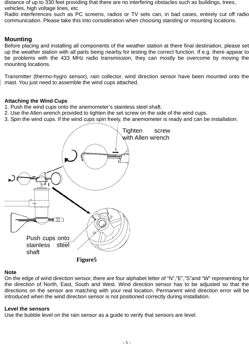  - 5 - distance of up to 330 feet providing that there are no interfering obstacles such as buildings, trees, vehicles, high voltage lines, etc.       Radio interferences such as PC screens, radios or TV sets can, in bad cases, entirely cut off radio communication. Please take this into consideration when choosing standing or mounting locations.         Mounting Before placing and installing all components of the weather station at there final destination, please set up the weather station with all parts being nearby for testing the correct function. If e.g. there appear to be problems with the 433 MHz radio transmission, they can mostly be overcome by moving the mounting locations.  Transmitter (thermo-hygro sensor), rain collector, wind direction sensor have been mounted onto the mast. You just need to assemble the wind cups attached.     Attaching the Wind Cups 1. Push the wind cups onto the anemometer’s stainless steel shaft. 2. Use the Allen wrench provided to tighten the set screw on the side of the wind cups. 3. Spin the wind cups. If the wind cups spin freely, the anemometer is ready and can be installation.   Figure5                                 Note On the edge of wind direction sensor, there are four alphabet letter of “N”,”E”,”S”and “W” representing for the direction of North, East, South and West. Wind direction sensor has to be adjusted so that the directions on the sensor are matching with your real location. Permanent wind direction error will be introduced when the wind direction sensor is not positioned correctly during installation.  Level the sensors Use the bubble level on the rain sensor as a guide to verify that sensors are level.     Push cups onto stainless steel shaft Tighten screw with Allen wrench