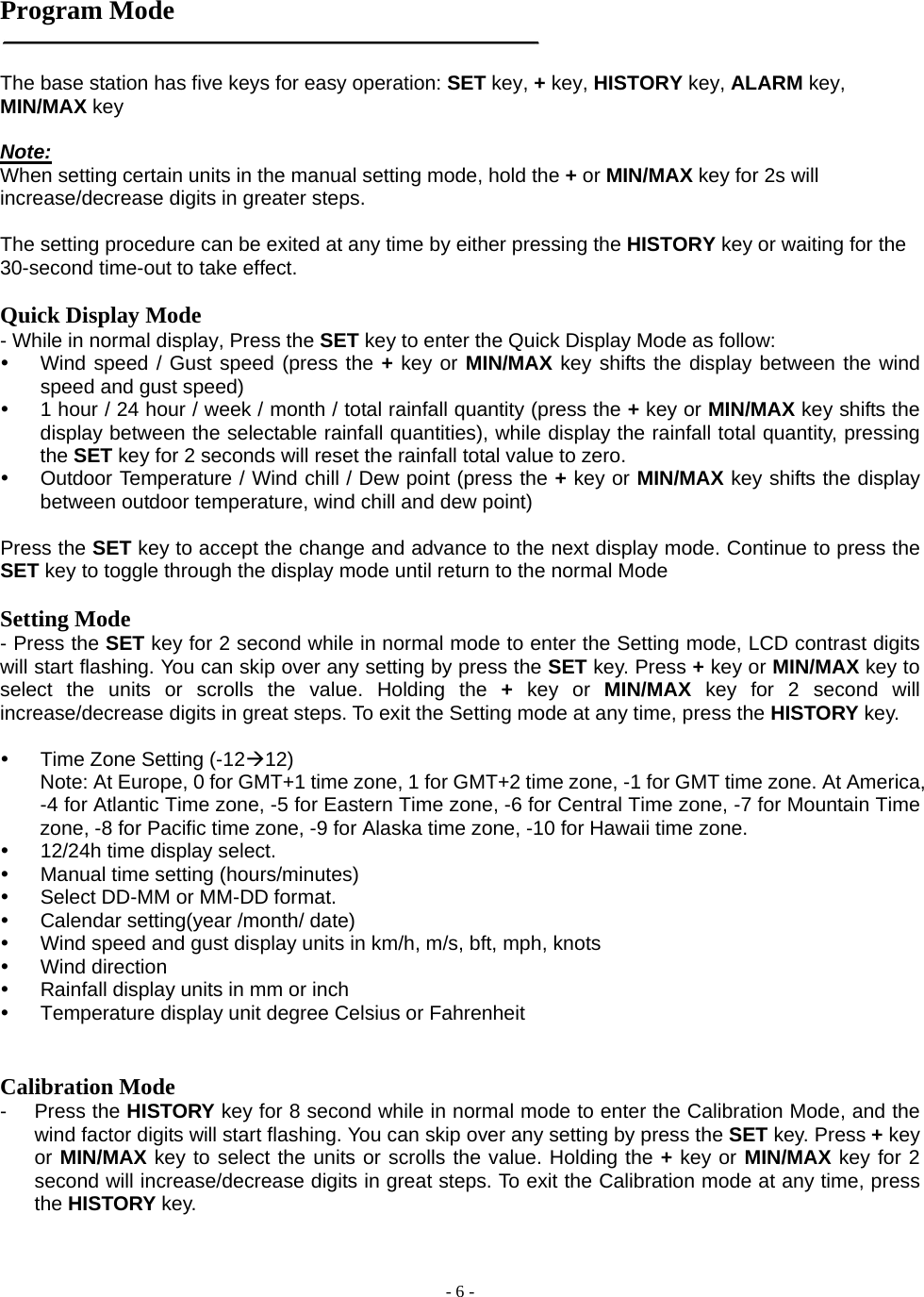  - 6 - Program Mode   The base station has five keys for easy operation: SET key, + key, HISTORY key, ALARM key, MIN/MAX key  Note:  When setting certain units in the manual setting mode, hold the + or MIN/MAX key for 2s will increase/decrease digits in greater steps.  The setting procedure can be exited at any time by either pressing the HISTORY key or waiting for the 30-second time-out to take effect.  Quick Display Mode - While in normal display, Press the SET key to enter the Quick Display Mode as follow: y  Wind speed / Gust speed (press the + key or MIN/MAX key shifts the display between the wind speed and gust speed) y  1 hour / 24 hour / week / month / total rainfall quantity (press the + key or MIN/MAX key shifts the display between the selectable rainfall quantities), while display the rainfall total quantity, pressing the SET key for 2 seconds will reset the rainfall total value to zero.   y  Outdoor Temperature / Wind chill / Dew point (press the + key or MIN/MAX key shifts the display between outdoor temperature, wind chill and dew point)  Press the SET key to accept the change and advance to the next display mode. Continue to press the SET key to toggle through the display mode until return to the normal Mode  Setting Mode - Press the SET key for 2 second while in normal mode to enter the Setting mode, LCD contrast digits will start flashing. You can skip over any setting by press the SET key. Press + key or MIN/MAX key to select the units or scrolls the value. Holding the + key or MIN/MAX key for 2 second will increase/decrease digits in great steps. To exit the Setting mode at any time, press the HISTORY key.  y  Time Zone Setting (-12Æ12) Note: At Europe, 0 for GMT+1 time zone, 1 for GMT+2 time zone, -1 for GMT time zone. At America, -4 for Atlantic Time zone, -5 for Eastern Time zone, -6 for Central Time zone, -7 for Mountain Time zone, -8 for Pacific time zone, -9 for Alaska time zone, -10 for Hawaii time zone. y 12/24h time display select. y  Manual time setting (hours/minutes) y  Select DD-MM or MM-DD format.   y  Calendar setting(year /month/ date) y  Wind speed and gust display units in km/h, m/s, bft, mph, knots y Wind direction y  Rainfall display units in mm or inch y  Temperature display unit degree Celsius or Fahrenheit   Calibration Mode - Press the HISTORY key for 8 second while in normal mode to enter the Calibration Mode, and the wind factor digits will start flashing. You can skip over any setting by press the SET key. Press + key or MIN/MAX key to select the units or scrolls the value. Holding the + key or MIN/MAX key for 2 second will increase/decrease digits in great steps. To exit the Calibration mode at any time, press the HISTORY key. 