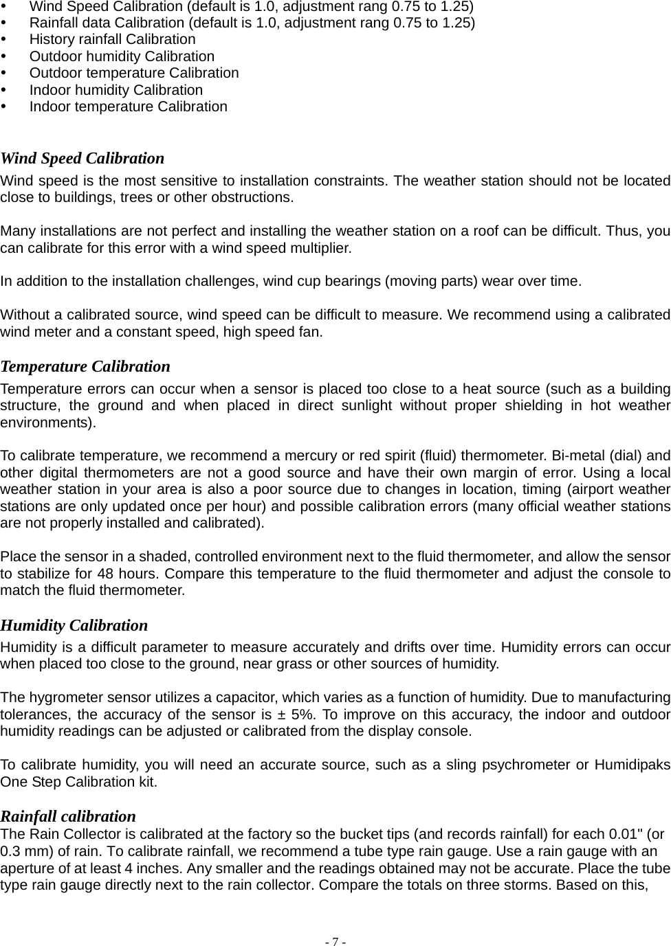  - 7 - y  Wind Speed Calibration (default is 1.0, adjustment rang 0.75 to 1.25) y  Rainfall data Calibration (default is 1.0, adjustment rang 0.75 to 1.25) y History rainfall Calibration y  Outdoor humidity Calibration   y Outdoor temperature Calibration y Indoor humidity Calibration y Indoor temperature Calibration   Wind Speed Calibration Wind speed is the most sensitive to installation constraints. The weather station should not be located close to buildings, trees or other obstructions.  Many installations are not perfect and installing the weather station on a roof can be difficult. Thus, you can calibrate for this error with a wind speed multiplier.  In addition to the installation challenges, wind cup bearings (moving parts) wear over time.  Without a calibrated source, wind speed can be difficult to measure. We recommend using a calibrated wind meter and a constant speed, high speed fan. Temperature Calibration Temperature errors can occur when a sensor is placed too close to a heat source (such as a building structure, the ground and when placed in direct sunlight without proper shielding in hot weather environments).  To calibrate temperature, we recommend a mercury or red spirit (fluid) thermometer. Bi-metal (dial) and other digital thermometers are not a good source and have their own margin of error. Using a local weather station in your area is also a poor source due to changes in location, timing (airport weather stations are only updated once per hour) and possible calibration errors (many official weather stations are not properly installed and calibrated).  Place the sensor in a shaded, controlled environment next to the fluid thermometer, and allow the sensor to stabilize for 48 hours. Compare this temperature to the fluid thermometer and adjust the console to match the fluid thermometer. Humidity Calibration Humidity is a difficult parameter to measure accurately and drifts over time. Humidity errors can occur when placed too close to the ground, near grass or other sources of humidity.  The hygrometer sensor utilizes a capacitor, which varies as a function of humidity. Due to manufacturing tolerances, the accuracy of the sensor is ± 5%. To improve on this accuracy, the indoor and outdoor humidity readings can be adjusted or calibrated from the display console.  To calibrate humidity, you will need an accurate source, such as a sling psychrometer or Humidipaks One Step Calibration kit.  Rainfall calibration   The Rain Collector is calibrated at the factory so the bucket tips (and records rainfall) for each 0.01&quot; (or 0.3 mm) of rain. To calibrate rainfall, we recommend a tube type rain gauge. Use a rain gauge with an aperture of at least 4 inches. Any smaller and the readings obtained may not be accurate. Place the tube type rain gauge directly next to the rain collector. Compare the totals on three storms. Based on this, 