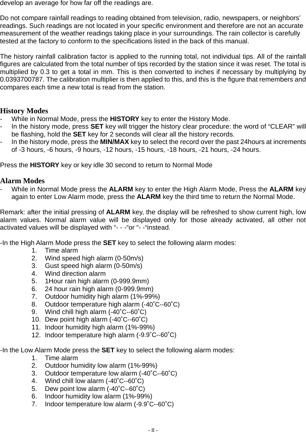  - 8 - develop an average for how far off the readings are.  Do not compare rainfall readings to reading obtained from television, radio, newspapers, or neighbors’ readings. Such readings are not located in your specific environment and therefore are not an accurate measurement of the weather readings taking place in your surroundings. The rain collector is carefully tested at the factory to conform to the specifications listed in the back of this manual.  The history rainfall calibration factor is applied to the running total, not individual tips. All of the rainfall figures are calculated from the total number of tips recorded by the station since it was reset. The total is multiplied by 0.3 to get a total in mm. This is then converted to inches if necessary by multiplying by 0.0393700787. The calibration multiplier is then applied to this, and this is the figure that remembers and compares each time a new total is read from the station.   History Modes -  While in Normal Mode, press the HISTORY key to enter the History Mode.   -  In the history mode, press SET key will trigger the history clear procedure: the word of “CLEAR” will be flashing, hold the SET key for 2 seconds will clear all the history records. -  In the history mode, press the MIN/MAX key to select the record over the past 24hours at increments of -3 hours, -6 hours, -9 hours, -12 hours, -15 hours, -18 hours, -21 hours, -24 hours.  Press the HISTORY key or key idle 30 second to return to Normal Mode  Alarm Modes -  While in Normal Mode press the ALARM key to enter the High Alarm Mode, Press the ALARM key again to enter Low Alarm mode, press the ALARM key the third time to return the Normal Mode.  Remark: after the initial pressing of ALARM key, the display will be refreshed to show current high, low alarm values. Normal alarm value will be displayed only for those already activated, all other not activated values will be displayed with “- - -“or “- -“instead.      -In the High Alarm Mode press the SET key to select the following alarm modes: 1. Time alarm  2.  Wind speed high alarm (0-50m/s) 3.  Gust speed high alarm (0-50m/s) 4. Wind direction alarm 5.  1Hour rain high alarm (0-999.9mm) 6.  24 hour rain high alarm (0-999.9mm) 7.  Outdoor humidity high alarm (1%-99%) 8.  Outdoor temperature high alarm (-40˚C--60˚C) 9.  Wind chill high alarm (-40˚C--60˚C) 10.  Dew point high alarm (-40˚C--60˚C) 11.  Indoor humidity high alarm (1%-99%) 12.  Indoor temperature high alarm (-9.9˚C--60˚C)  -In the Low Alarm Mode press the SET key to select the following alarm modes: 1. Time alarm  2.  Outdoor humidity low alarm (1%-99%) 3.  Outdoor temperature low alarm (-40˚C--60˚C) 4.  Wind chill low alarm (-40˚C--60˚C) 5.  Dew point low alarm (-40˚C--60˚C) 6.  Indoor humidity low alarm (1%-99%) 7.  Indoor temperature low alarm (-9.9˚C--60˚C) 