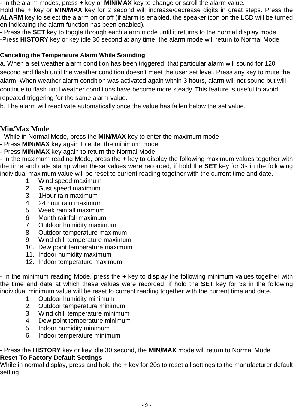  - 9 -  - In the alarm modes, press + key or MIN/MAX key to change or scroll the alarm value.   Hold the + key or MIN/MAX key for 2 second will increase/decrease digits in great steps. Press the ALARM key to select the alarm on or off (if alarm is enabled, the speaker icon on the LCD will be turned on indicating the alarm function has been enabled).   - Press the SET key to toggle through each alarm mode until it returns to the normal display mode. -Press HISTORY key or key idle 30 second at any time, the alarm mode will return to Normal Mode  Canceling the Temperature Alarm While Sounding a. When a set weather alarm condition has been triggered, that particular alarm will sound for 120 second and flash until the weather condition doesn’t meet the user set level. Press any key to mute the alarm. When weather alarm condition was activated again within 3 hours, alarm will not sound but will continue to flash until weather conditions have become more steady. This feature is useful to avoid repeated triggering for the same alarm value.   b. The alarm will reactivate automatically once the value has fallen below the set value.   Min/Max Mode - While in Normal Mode, press the MIN/MAX key to enter the maximum mode   - Press MIN/MAX key again to enter the minimum mode - Press MIN/MAX key again to return the Normal Mode. - In the maximum reading Mode, press the + key to display the following maximum values together with the time and date stamp when these values were recorded, if hold the SET key for 3s in the following individual maximum value will be reset to current reading together with the current time and date. 1.  Wind speed maximum   2. Gust speed maximum 3. 1Hour rain maximum 4.  24 hour rain maximum 5. Week rainfall maximum 6.  Month rainfall maximum 7. Outdoor humidity maximum 8. Outdoor temperature maximum  9.  Wind chill temperature maximum 10.  Dew point temperature maximum 11. Indoor humidity maximum 12. Indoor temperature maximum  - In the minimum reading Mode, press the + key to display the following minimum values together with the time and date at which these values were recorded, if hold the SET key for 3s in the following individual minimum value will be reset to current reading together with the current time and date. 1. Outdoor humidity minimum 2. Outdoor temperature minimum  3.  Wind chill temperature minimum   4.  Dew point temperature minimum 5. Indoor humidity minimum 6. Indoor temperature minimum  - Press the HISTORY key or key idle 30 second, the MIN/MAX mode will return to Normal Mode Reset To Factory Default Settings While in normal display, press and hold the + key for 20s to reset all settings to the manufacturer default setting  