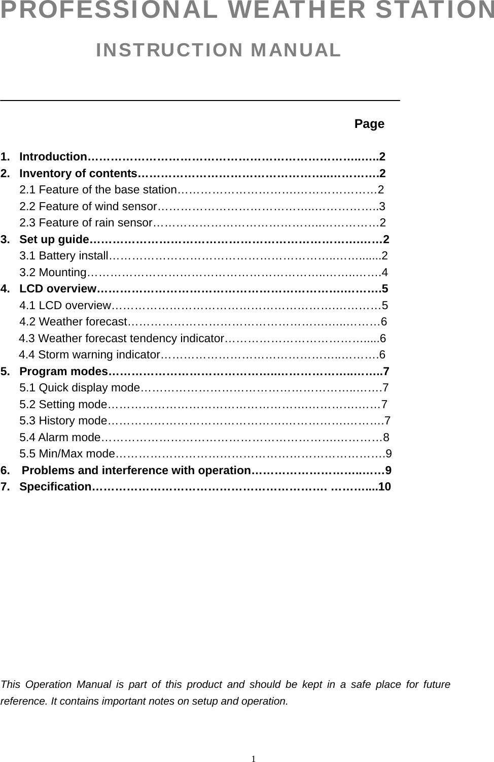   1PROFESSIONAL WEATHER STATION INSTRUCTION MANUAL                                                                     Page   1. Introduction……………………………………………………………..…..2 2.  Inventory of contents…………………………………………..………….2 2.1 Feature of the base station………………………….…………………2 2.2 Feature of wind sensor…………………………………..……………..3 2.3 Feature of rain sensor……………………………………..……………2 3.  Set up guide…………………………………………………………….……2 3.1 Battery install…………………………………………………..…….......2                 3.2 Mounting……………………………………………………..……..…….4 4. LCD overview……………………………………………………….……….5 4.1 LCD overview………………………………………………….…………5 4.2 Weather forecast…………………………………………….…..………6 4.3 Weather forecast tendency indicator……………………………….....6 4.4 Storm warning indicator………………………………………..……….6 5. Program modes……………………………………..………………..……..7 5.1 Quick display mode………………………………………………..…….7 5.2 Setting mode…………………………………………….………….……7 5.3 History mode……………………………………….…………….……….7 5.4 Alarm mode…………………………………………………….…………8 5.5 Min/Max mode…………………………………………………………….9 6.    Problems and interference with operation………………………..……9 7. Specification……………………………………………………. ………....10            This Operation Manual is part of this product and should be kept in a safe place for future reference. It contains important notes on setup and operation.   