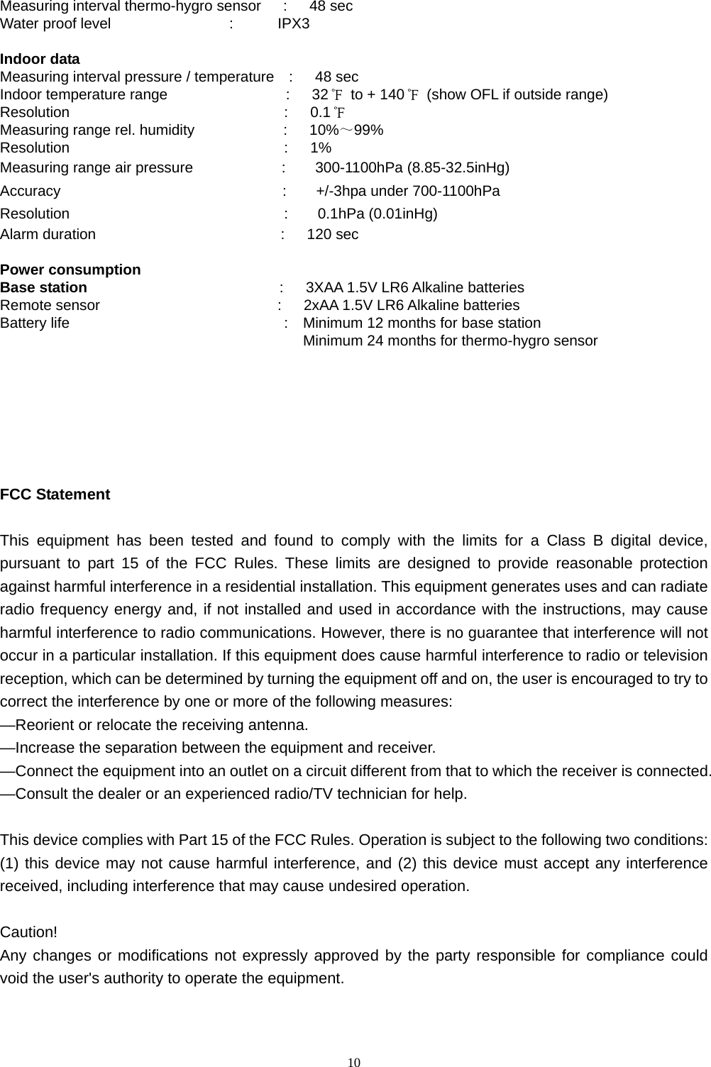   10 Measuring interval thermo-hygro sensor   :   48 sec Water proof level                :      IPX3  Indoor data Measuring interval pressure / temperature  :   48 sec Indoor temperature range                :   32℉  to + 140℉  (show OFL if outside range) Resolution                             :   0.1℉ Measuring range rel. humidity            :   10%～99% Resolution                             :   1% Measuring range air pressure            :    300-1100hPa (8.85-32.5inHg) Accuracy                              :    +/-3hpa under 700-1100hPa Resolution                             :    0.1hPa (0.01inHg)           Alarm duration                         :   120 sec  Power consumption Base station                           :   3XAA 1.5V LR6 Alkaline batteries Remote sensor                        :   2xAA 1.5V LR6 Alkaline batteries Battery life                             :  Minimum 12 months for base station                                                      Minimum 24 months for thermo-hygro sensor       FCC Statement   This equipment has been tested and found to comply with the limits for a Class B digital device, pursuant to part 15 of the FCC Rules. These limits are designed to provide reasonable protection against harmful interference in a residential installation. This equipment generates uses and can radiate radio frequency energy and, if not installed and used in accordance with the instructions, may cause harmful interference to radio communications. However, there is no guarantee that interference will not occur in a particular installation. If this equipment does cause harmful interference to radio or television reception, which can be determined by turning the equipment off and on, the user is encouraged to try to correct the interference by one or more of the following measures:   —Reorient or relocate the receiving antenna.  —Increase the separation between the equipment and receiver.   —Connect the equipment into an outlet on a circuit different from that to which the receiver is connected.   —Consult the dealer or an experienced radio/TV technician for help.    This device complies with Part 15 of the FCC Rules. Operation is subject to the following two conditions: (1) this device may not cause harmful interference, and (2) this device must accept any interference received, including interference that may cause undesired operation.   Caution!   Any changes or modifications not expressly approved by the party responsible for compliance could void the user&apos;s authority to operate the equipment.   