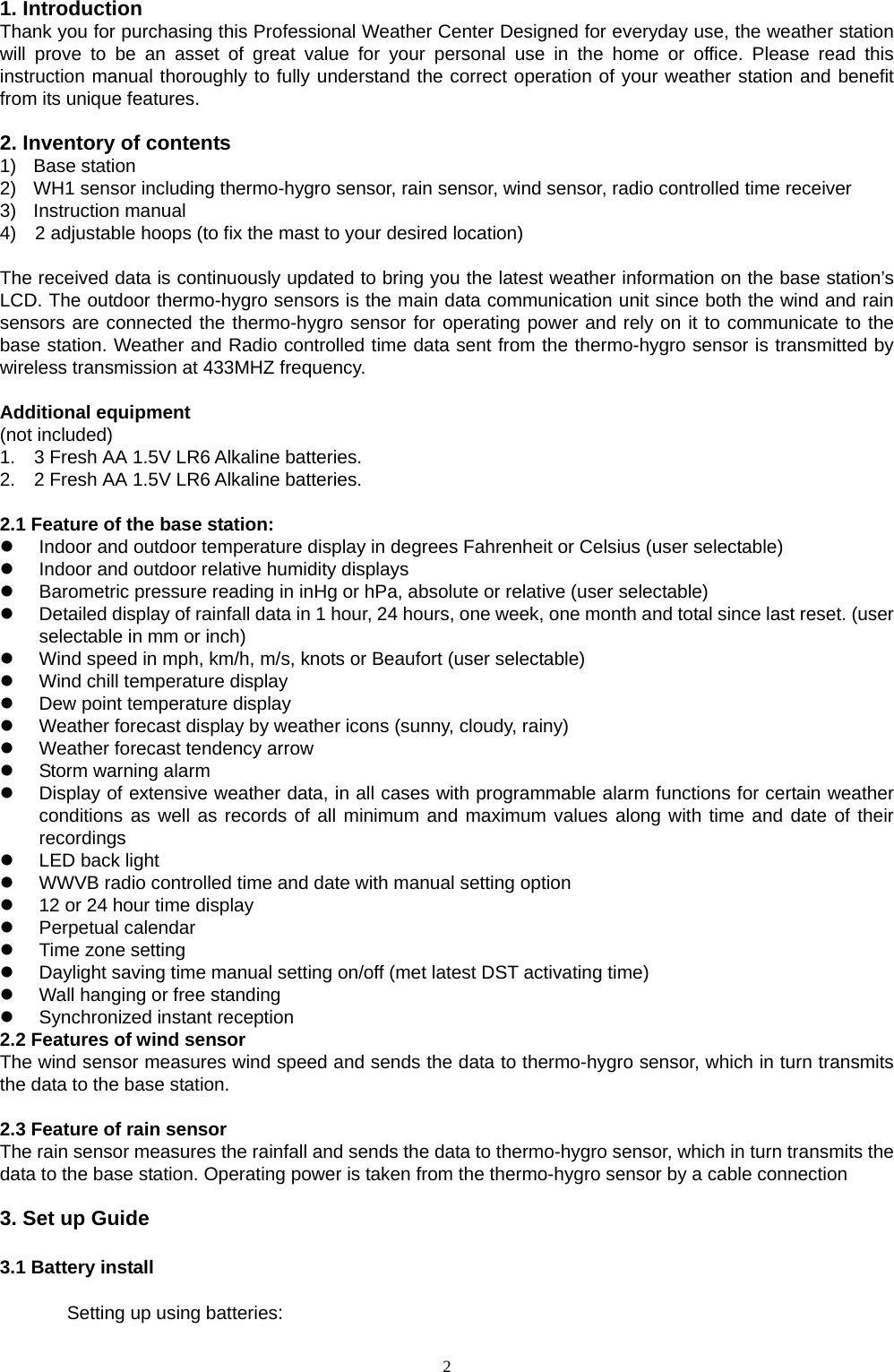   21. Introduction   Thank you for purchasing this Professional Weather Center Designed for everyday use, the weather station will prove to be an asset of great value for your personal use in the home or office. Please read this instruction manual thoroughly to fully understand the correct operation of your weather station and benefit from its unique features.  2. Inventory of contents 1) Base station 2)  WH1 sensor including thermo-hygro sensor, rain sensor, wind sensor, radio controlled time receiver 3) Instruction manual  4)    2 adjustable hoops (to fix the mast to your desired location)  The received data is continuously updated to bring you the latest weather information on the base station’s LCD. The outdoor thermo-hygro sensors is the main data communication unit since both the wind and rain sensors are connected the thermo-hygro sensor for operating power and rely on it to communicate to the base station. Weather and Radio controlled time data sent from the thermo-hygro sensor is transmitted by wireless transmission at 433MHZ frequency.  Additional equipment (not included) 1.    3 Fresh AA 1.5V LR6 Alkaline batteries. 2.    2 Fresh AA 1.5V LR6 Alkaline batteries.  2.1 Feature of the base station:   Indoor and outdoor temperature display in degrees Fahrenheit or Celsius (user selectable)   Indoor and outdoor relative humidity displays   Barometric pressure reading in inHg or hPa, absolute or relative (user selectable)   Detailed display of rainfall data in 1 hour, 24 hours, one week, one month and total since last reset. (user selectable in mm or inch)   Wind speed in mph, km/h, m/s, knots or Beaufort (user selectable)   Wind chill temperature display   Dew point temperature display   Weather forecast display by weather icons (sunny, cloudy, rainy)   Weather forecast tendency arrow     Storm warning alarm   Display of extensive weather data, in all cases with programmable alarm functions for certain weather conditions as well as records of all minimum and maximum values along with time and date of their recordings   LED back light   WWVB radio controlled time and date with manual setting option     12 or 24 hour time display  Perpetual calendar  Time zone setting   Daylight saving time manual setting on/off (met latest DST activating time)   Wall hanging or free standing   Synchronized instant reception 2.2 Features of wind sensor The wind sensor measures wind speed and sends the data to thermo-hygro sensor, which in turn transmits the data to the base station.  2.3 Feature of rain sensor The rain sensor measures the rainfall and sends the data to thermo-hygro sensor, which in turn transmits the data to the base station. Operating power is taken from the thermo-hygro sensor by a cable connection  3. Set up Guide  3.1 Battery install   Setting up using batteries: 