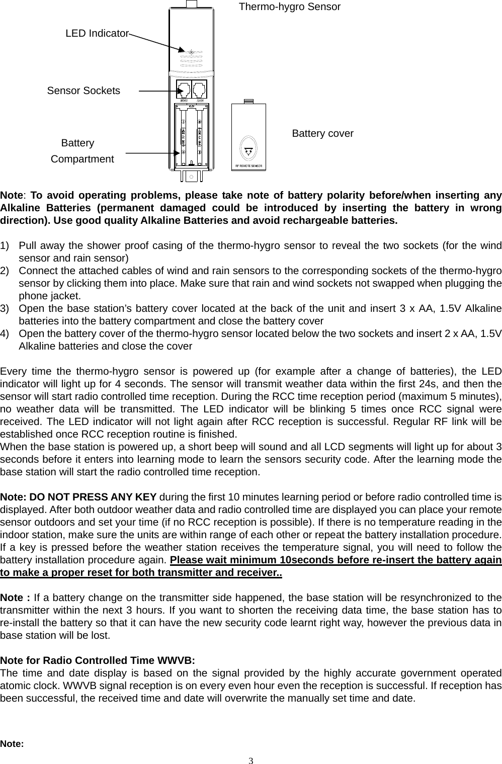   3          Note: To avoid operating problems, please take note of battery polarity before/when inserting any Alkaline Batteries (permanent damaged could be introduced by inserting the battery in wrong direction). Use good quality Alkaline Batteries and avoid rechargeable batteries.  1)  Pull away the shower proof casing of the thermo-hygro sensor to reveal the two sockets (for the wind sensor and rain sensor) 2)  Connect the attached cables of wind and rain sensors to the corresponding sockets of the thermo-hygro sensor by clicking them into place. Make sure that rain and wind sockets not swapped when plugging the phone jacket.     3)  Open the base station’s battery cover located at the back of the unit and insert 3 x AA, 1.5V Alkaline batteries into the battery compartment and close the battery cover 4)  Open the battery cover of the thermo-hygro sensor located below the two sockets and insert 2 x AA, 1.5V Alkaline batteries and close the cover  Every time the thermo-hygro sensor is powered up (for example after a change of batteries), the LED indicator will light up for 4 seconds. The sensor will transmit weather data within the first 24s, and then the sensor will start radio controlled time reception. During the RCC time reception period (maximum 5 minutes), no weather data will be transmitted. The LED indicator will be blinking 5 times once RCC signal were received. The LED indicator will not light again after RCC reception is successful. Regular RF link will be established once RCC reception routine is finished. When the base station is powered up, a short beep will sound and all LCD segments will light up for about 3 seconds before it enters into learning mode to learn the sensors security code. After the learning mode the base station will start the radio controlled time reception.    Note: DO NOT PRESS ANY KEY during the first 10 minutes learning period or before radio controlled time is displayed. After both outdoor weather data and radio controlled time are displayed you can place your remote sensor outdoors and set your time (if no RCC reception is possible). If there is no temperature reading in the indoor station, make sure the units are within range of each other or repeat the battery installation procedure. If a key is pressed before the weather station receives the temperature signal, you will need to follow the battery installation procedure again. Please wait minimum 10seconds before re-insert the battery again to make a proper reset for both transmitter and receiver..  Note : If a battery change on the transmitter side happened, the base station will be resynchronized to the transmitter within the next 3 hours. If you want to shorten the receiving data time, the base station has to re-install the battery so that it can have the new security code learnt right way, however the previous data in base station will be lost.  Note for Radio Controlled Time WWVB: The time and date display is based on the signal provided by the highly accurate government operated atomic clock. WWVB signal reception is on every even hour even the reception is successful. If reception has been successful, the received time and date will overwrite the manually set time and date.   Note:   LED Indicator Sensor Sockets Battery Compartment Battery coverThermo-hygro Sensor 