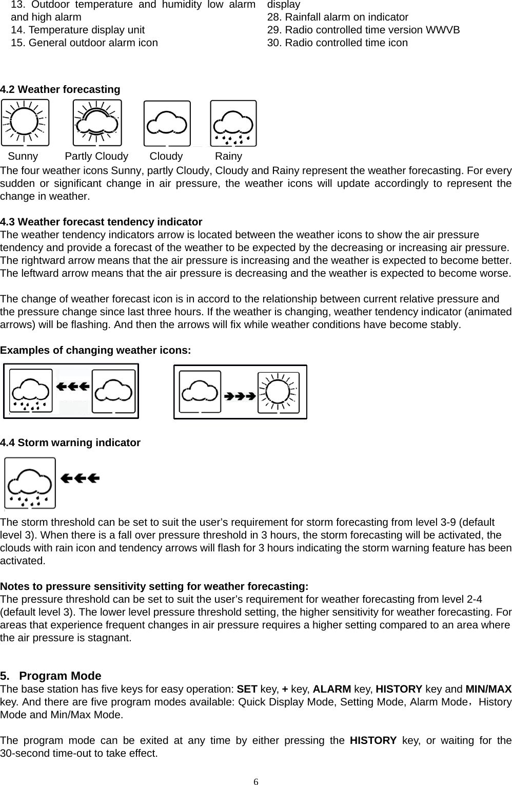   613. Outdoor temperature and humidity low alarm and high alarm 14. Temperature display unit 15. General outdoor alarm icon  display 28. Rainfall alarm on indicator   29. Radio controlled time version WWVB   30. Radio controlled time icon    4.2 Weather forecasting    Sunny     Partly Cloudy    Cloudy      Rainy The four weather icons Sunny, partly Cloudy, Cloudy and Rainy represent the weather forecasting. For every sudden or significant change in air pressure, the weather icons will update accordingly to represent the change in weather.    4.3 Weather forecast tendency indicator The weather tendency indicators arrow is located between the weather icons to show the air pressure tendency and provide a forecast of the weather to be expected by the decreasing or increasing air pressure. The rightward arrow means that the air pressure is increasing and the weather is expected to become better. The leftward arrow means that the air pressure is decreasing and the weather is expected to become worse.  The change of weather forecast icon is in accord to the relationship between current relative pressure and the pressure change since last three hours. If the weather is changing, weather tendency indicator (animated arrows) will be flashing. And then the arrows will fix while weather conditions have become stably.      Examples of changing weather icons:           4.4 Storm warning indicator  The storm threshold can be set to suit the user’s requirement for storm forecasting from level 3-9 (default level 3). When there is a fall over pressure threshold in 3 hours, the storm forecasting will be activated, the clouds with rain icon and tendency arrows will flash for 3 hours indicating the storm warning feature has been activated.  Notes to pressure sensitivity setting for weather forecasting:   The pressure threshold can be set to suit the user’s requirement for weather forecasting from level 2-4 (default level 3). The lower level pressure threshold setting, the higher sensitivity for weather forecasting. For areas that experience frequent changes in air pressure requires a higher setting compared to an area where the air pressure is stagnant.     5. Program Mode The base station has five keys for easy operation: SET key, + key, ALARM key, HISTORY key and MIN/MAX key. And there are five program modes available: Quick Display Mode, Setting Mode, Alarm Mode，History Mode and Min/Max Mode.  The program mode can be exited at any time by either pressing the HISTORY key, or waiting for the 30-second time-out to take effect.  