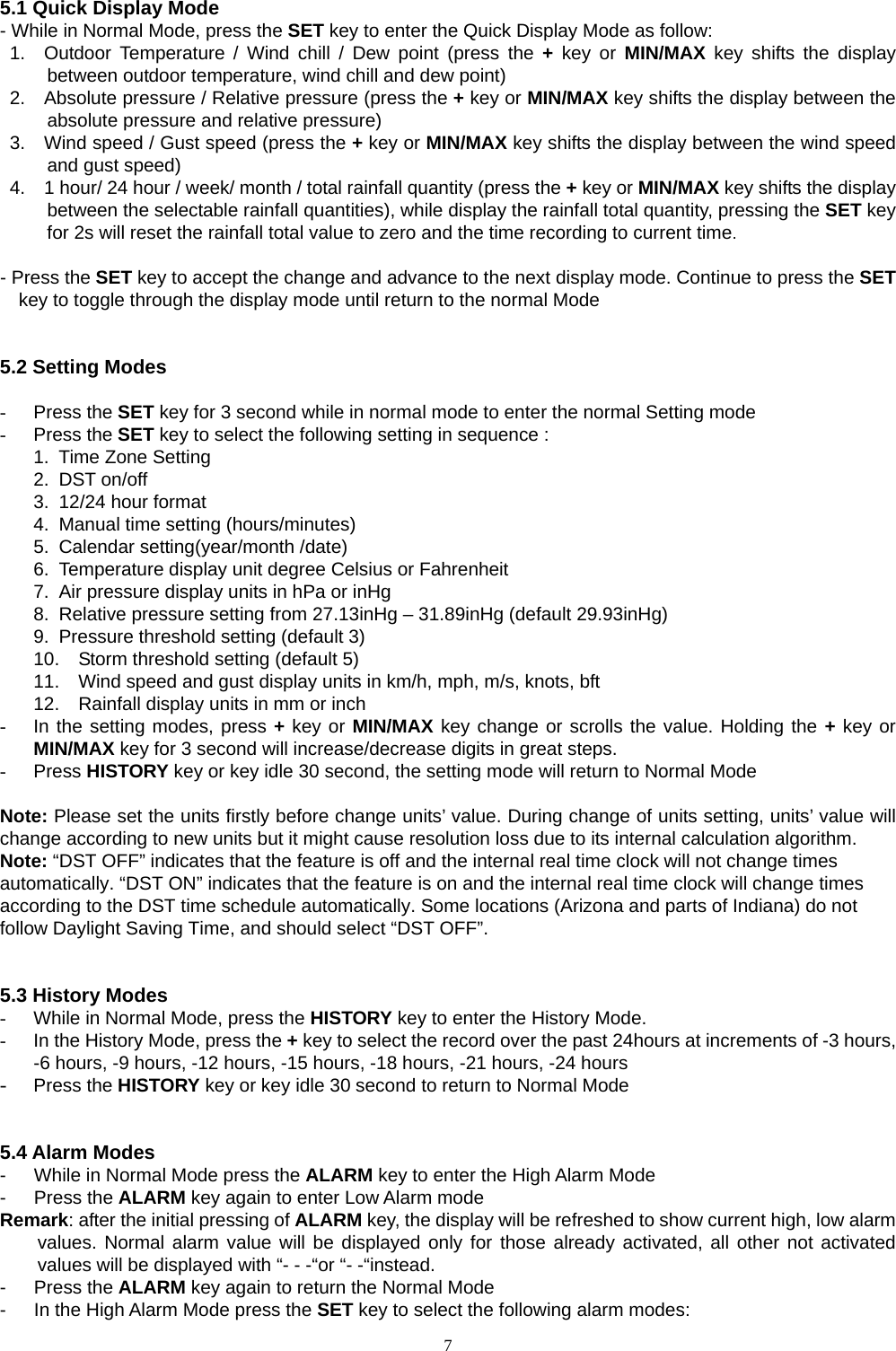   7 5.1 Quick Display Mode - While in Normal Mode, press the SET key to enter the Quick Display Mode as follow: 1.  Outdoor Temperature / Wind chill / Dew point (press the + key or MIN/MAX key shifts the display between outdoor temperature, wind chill and dew point) 2.    Absolute pressure / Relative pressure (press the + key or MIN/MAX key shifts the display between the absolute pressure and relative pressure) 3.    Wind speed / Gust speed (press the + key or MIN/MAX key shifts the display between the wind speed and gust speed) 4.    1 hour/ 24 hour / week/ month / total rainfall quantity (press the + key or MIN/MAX key shifts the display between the selectable rainfall quantities), while display the rainfall total quantity, pressing the SET key for 2s will reset the rainfall total value to zero and the time recording to current time.    - Press the SET key to accept the change and advance to the next display mode. Continue to press the SET key to toggle through the display mode until return to the normal Mode   5.2 Setting Modes  - Press the SET key for 3 second while in normal mode to enter the normal Setting mode - Press the SET key to select the following setting in sequence : 1.  Time Zone Setting 2. DST on/off 3.  12/24 hour format 4.  Manual time setting (hours/minutes) 5.  Calendar setting(year/month /date) 6.  Temperature display unit degree Celsius or Fahrenheit 7.  Air pressure display units in hPa or inHg 8.  Relative pressure setting from 27.13inHg – 31.89inHg (default 29.93inHg) 9.  Pressure threshold setting (default 3) 10.  Storm threshold setting (default 5) 11.  Wind speed and gust display units in km/h, mph, m/s, knots, bft 12.  Rainfall display units in mm or inch -  In the setting modes, press + key or MIN/MAX key change or scrolls the value. Holding the + key or MIN/MAX key for 3 second will increase/decrease digits in great steps.   - Press HISTORY key or key idle 30 second, the setting mode will return to Normal Mode  Note: Please set the units firstly before change units’ value. During change of units setting, units’ value will change according to new units but it might cause resolution loss due to its internal calculation algorithm. Note: “DST OFF” indicates that the feature is off and the internal real time clock will not change times automatically. “DST ON” indicates that the feature is on and the internal real time clock will change times according to the DST time schedule automatically. Some locations (Arizona and parts of Indiana) do not follow Daylight Saving Time, and should select “DST OFF”.   5.3 History Modes -  While in Normal Mode, press the HISTORY key to enter the History Mode.   -  In the History Mode, press the + key to select the record over the past 24hours at increments of -3 hours, -6 hours, -9 hours, -12 hours, -15 hours, -18 hours, -21 hours, -24 hours - Press the HISTORY key or key idle 30 second to return to Normal Mode   5.4 Alarm Modes -      While in Normal Mode press the ALARM key to enter the High Alarm Mode -   Press the ALARM key again to enter Low Alarm mode   Remark: after the initial pressing of ALARM key, the display will be refreshed to show current high, low alarm values. Normal alarm value will be displayed only for those already activated, all other not activated values will be displayed with “- - -“or “- -“instead.     -   Press the ALARM key again to return the Normal Mode -      In the High Alarm Mode press the SET key to select the following alarm modes: 