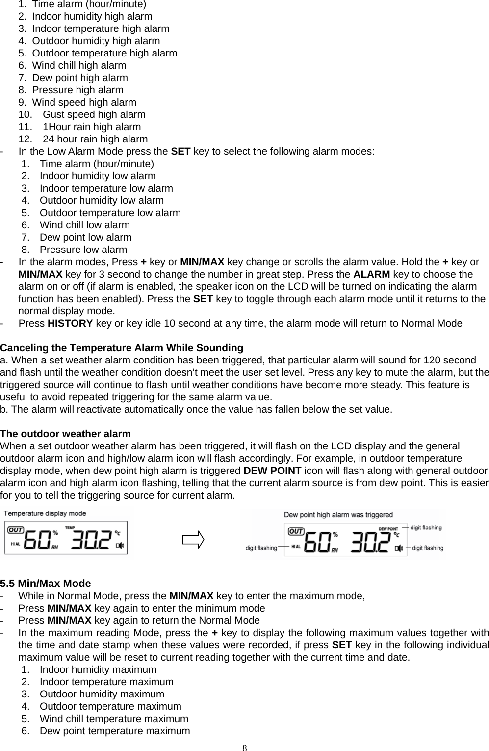   81.  Time alarm (hour/minute) 2.  Indoor humidity high alarm 3.  Indoor temperature high alarm 4.  Outdoor humidity high alarm 5.  Outdoor temperature high alarm 6.  Wind chill high alarm 7.  Dew point high alarm 8.  Pressure high alarm 9.  Wind speed high alarm 10.  Gust speed high alarm 11.  1Hour rain high alarm 12.  24 hour rain high alarm -      In the Low Alarm Mode press the SET key to select the following alarm modes: 1.  Time alarm (hour/minute) 2.  Indoor humidity low alarm 3.  Indoor temperature low alarm 4.  Outdoor humidity low alarm 5.  Outdoor temperature low alarm 6.  Wind chill low alarm 7.  Dew point low alarm 8.  Pressure low alarm -      In the alarm modes, Press + key or MIN/MAX key change or scrolls the alarm value. Hold the + key or MIN/MAX key for 3 second to change the number in great step. Press the ALARM key to choose the alarm on or off (if alarm is enabled, the speaker icon on the LCD will be turned on indicating the alarm function has been enabled). Press the SET key to toggle through each alarm mode until it returns to the normal display mode. -   Press HISTORY key or key idle 10 second at any time, the alarm mode will return to Normal Mode  Canceling the Temperature Alarm While Sounding a. When a set weather alarm condition has been triggered, that particular alarm will sound for 120 second and flash until the weather condition doesn’t meet the user set level. Press any key to mute the alarm, but the triggered source will continue to flash until weather conditions have become more steady. This feature is useful to avoid repeated triggering for the same alarm value.   b. The alarm will reactivate automatically once the value has fallen below the set value.  The outdoor weather alarm   When a set outdoor weather alarm has been triggered, it will flash on the LCD display and the general outdoor alarm icon and high/low alarm icon will flash accordingly. For example, in outdoor temperature display mode, when dew point high alarm is triggered DEW POINT icon will flash along with general outdoor alarm icon and high alarm icon flashing, telling that the current alarm source is from dew point. This is easier for you to tell the triggering source for current alarm.                         5.5 Min/Max Mode -  While in Normal Mode, press the MIN/MAX key to enter the maximum mode, - Press MIN/MAX key again to enter the minimum mode   - Press MIN/MAX key again to return the Normal Mode -  In the maximum reading Mode, press the + key to display the following maximum values together with the time and date stamp when these values were recorded, if press SET key in the following individual maximum value will be reset to current reading together with the current time and date. 1.  Indoor humidity maximum 2.  Indoor temperature maximum 3.  Outdoor humidity maximum 4.  Outdoor temperature maximum   5.  Wind chill temperature maximum 6.  Dew point temperature maximum 