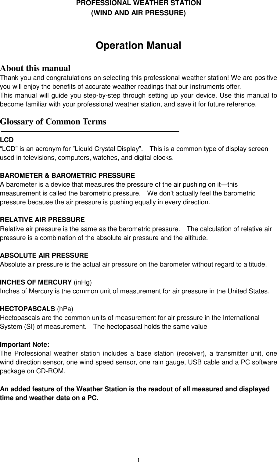   1 PROFESSIONAL WEATHER STATION     (WIND AND AIR PRESSURE)       Operation Manual    About this manual Thank you and congratulations on selecting this professional weather station! We are positive you will enjoy the benefits of accurate weather readings that our instruments offer. This manual will guide you step-by-step through setting up your device. Use this manual to become familiar with your professional weather station, and save it for future reference.  Glossary of Common Terms   LCD   ―LCD‖ is an acronym for ‖Liquid Crystal Display‖.    This is a common type of display screen used in televisions, computers, watches, and digital clocks.      BAROMETER &amp; BAROMETRIC PRESSURE   A barometer is a device that measures the pressure of the air pushing on it—this measurement is called the barometric pressure.    We don’t actually feel the barometric pressure because the air pressure is pushing equally in every direction.      RELATIVE AIR PRESSURE   Relative air pressure is the same as the barometric pressure.    The calculation of relative air pressure is a combination of the absolute air pressure and the altitude.      ABSOLUTE AIR PRESSURE   Absolute air pressure is the actual air pressure on the barometer without regard to altitude.      INCHES OF MERCURY (inHg)  Inches of Mercury is the common unit of measurement for air pressure in the United States.      HECTOPASCALS (hPa)  Hectopascals are the common units of measurement for air pressure in the International System (SI) of measurement.    The hectopascal holds the same value    Important Note: The Professional  weather station includes a  base station  (receiver),  a  transmitter  unit,  one wind direction sensor, one wind speed sensor, one rain gauge, USB cable and a PC software package on CD-ROM.  An added feature of the Weather Station is the readout of all measured and displayed time and weather data on a PC.        