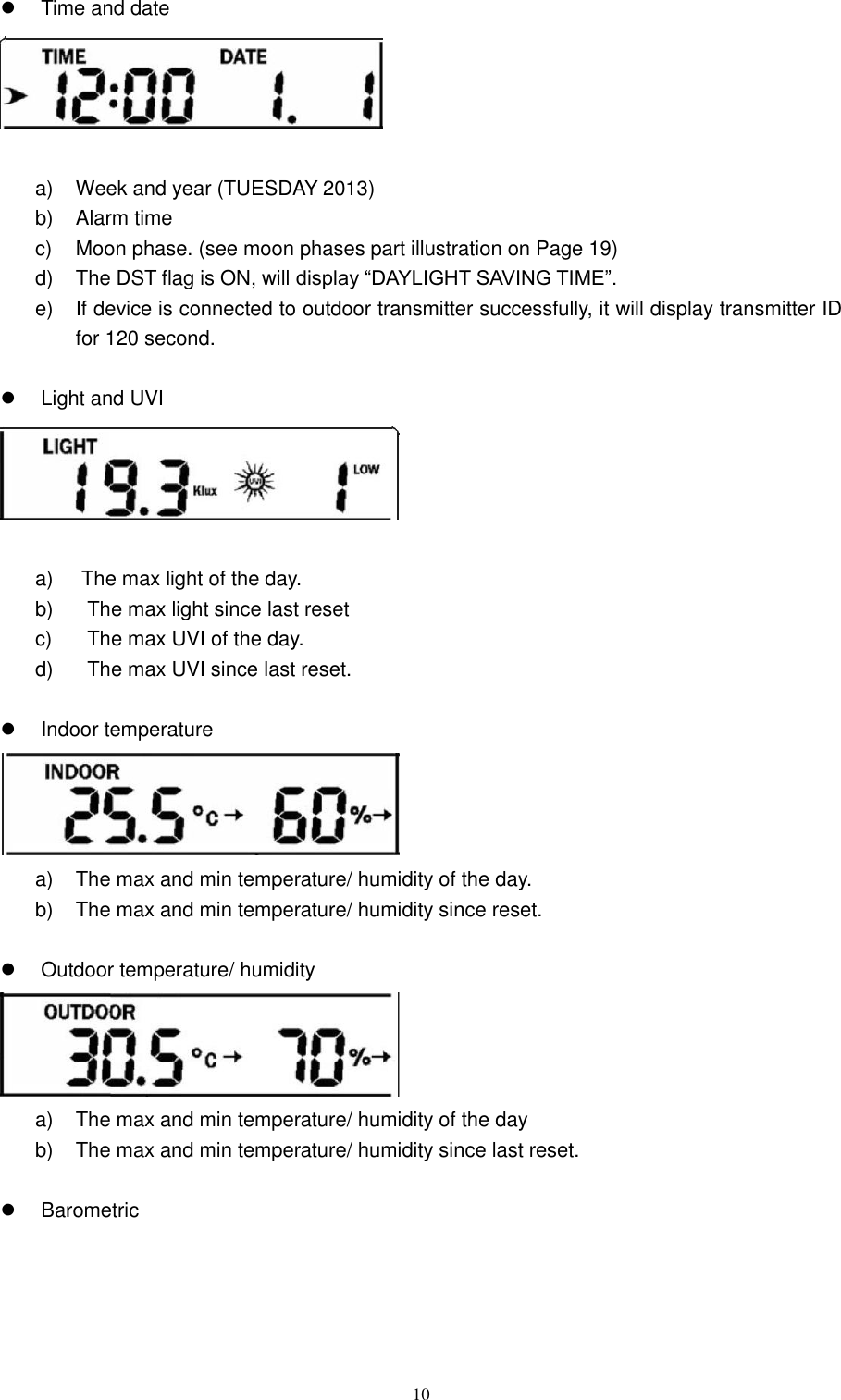   10   Time and date     a)  Week and year (TUESDAY 2013) b)  Alarm time   c)  Moon phase. (see moon phases part illustration on Page 19) d)  The DST flag is ON, will display ―DAYLIGHT SAVING TIME‖. e)  If device is connected to outdoor transmitter successfully, it will display transmitter ID for 120 second.    Light and UVI     a)  The max light of the day. b)  The max light since last reset c)  The max UVI of the day. d)  The max UVI since last reset.    Indoor temperature    a)  The max and min temperature/ humidity of the day. b)  The max and min temperature/ humidity since reset.    Outdoor temperature/ humidity    a)  The max and min temperature/ humidity of the day b)  The max and min temperature/ humidity since last reset.    Barometric   