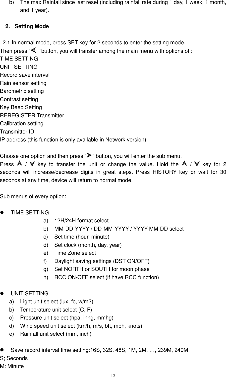   12 b)  The max Rainfall since last reset (including rainfall rate during 1 day, 1 week, 1 month, and 1 year).  2.  Setting Mode  2.1 In normal mode, press SET key for 2 seconds to enter the setting mode. Then press ‖ ‖button, you will transfer among the main menu with options of : TIME SETTING UNIT SETTING Record save interval Rain sensor setting Barometric setting Contrast setting Key Beep Setting REREGISTER Transmitter Calibration setting Transmitter ID IP address (this function is only available in Network version)  Choose one option and then press ‖ ‖ button, you will enter the sub menu. Press   /    key  to  transfer  the  unit  or  change  the  value.  Hold  the    /    key  for  2 seconds  will  increase/decrease  digits  in  great  steps.  Press  HISTORY  key  or  wait  for  30 seconds at any time, device will return to normal mode.  Sub menus of every option:    TIME SETTING a)  12H/24H format select b) MM-DD-YYYY / DD-MM-YYYY / YYYY-MM-DD select c)  Set time (hour, minute) d)  Set clock (month, day, year) e)  Time Zone select f)  Daylight saving settings (DST ON/OFF) g)  Set NORTH or SOUTH for moon phase h)  RCC ON/OFF select (if have RCC function)    UNIT SETTING a)  Light unit select (lux, fc, w/m2) b)  Temperature unit select (C, F) c)  Pressure unit select (hpa, inhg, mmhg) d)  Wind speed unit select (km/h, m/s, bft, mph, knots) e)  Rainfall unit select (mm, inch)    Save record interval time setting:16S, 32S, 48S, 1M, 2M, …, 239M, 240M. S; Seconds M: Minute 