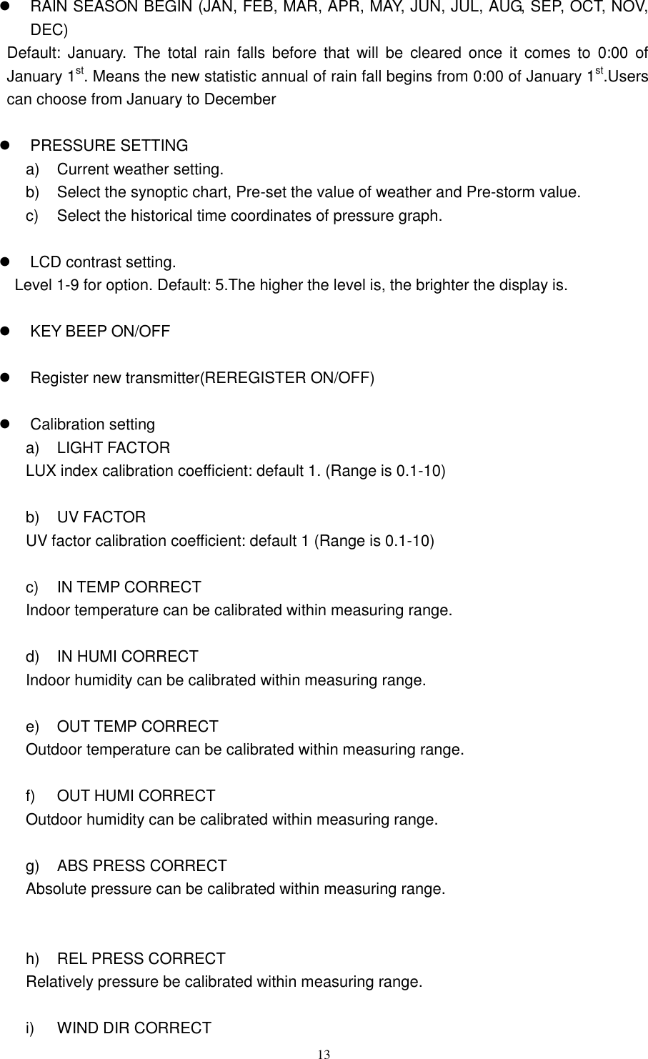   13    RAIN SEASON BEGIN (JAN, FEB, MAR, APR, MAY, JUN, JUL, AUG, SEP, OCT, NOV, DEC) Default:  January.  The  total  rain  falls  before  that  will  be  cleared  once  it  comes  to  0:00  of January 1st. Means the new statistic annual of rain fall begins from 0:00 of January 1st.Users can choose from January to December    PRESSURE SETTING a)  Current weather setting. b)  Select the synoptic chart, Pre-set the value of weather and Pre-storm value. c)  Select the historical time coordinates of pressure graph.    LCD contrast setting. Level 1-9 for option. Default: 5.The higher the level is, the brighter the display is.    KEY BEEP ON/OFF    Register new transmitter(REREGISTER ON/OFF)    Calibration setting a)  LIGHT FACTOR LUX index calibration coefficient: default 1. (Range is 0.1-10)    b)  UV FACTOR UV factor calibration coefficient: default 1 (Range is 0.1-10)  c)  IN TEMP CORRECT Indoor temperature can be calibrated within measuring range.  d)  IN HUMI CORRECT   Indoor humidity can be calibrated within measuring range.  e)  OUT TEMP CORRECT   Outdoor temperature can be calibrated within measuring range.  f)  OUT HUMI CORRECT   Outdoor humidity can be calibrated within measuring range.  g)  ABS PRESS CORRECT   Absolute pressure can be calibrated within measuring range.   h)  REL PRESS CORRECT   Relatively pressure be calibrated within measuring range.  i)  WIND DIR CORRECT   