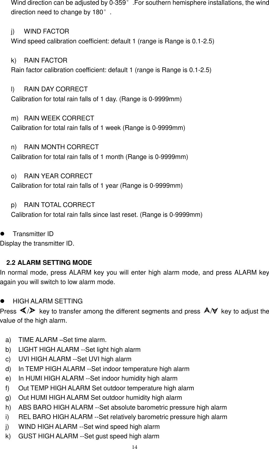   14 Wind direction can be adjusted by 0-359°.For southern hemisphere installations, the wind direction need to change by 180°.  j)  WIND FACTOR   Wind speed calibration coefficient: default 1 (range is Range is 0.1-2.5)    k)  RAIN FACTOR   Rain factor calibration coefficient: default 1 (range is Range is 0.1-2.5)      l)  RAIN DAY CORRECT   Calibration for total rain falls of 1 day. (Range is 0-9999mm)  m)  RAIN WEEK CORRECT   Calibration for total rain falls of 1 week (Range is 0-9999mm)  n)  RAIN MONTH CORRECT   Calibration for total rain falls of 1 month (Range is 0-9999mm)  o)  RAIN YEAR CORRECT   Calibration for total rain falls of 1 year (Range is 0-9999mm)  p)  RAIN TOTAL CORRECT   Calibration for total rain falls since last reset. (Range is 0-9999mm)    Transmitter ID Display the transmitter ID.  2.2 ALARM SETTING MODE In normal mode, press ALARM key you will enter high alarm mode, and press ALARM key again you will switch to low alarm mode.    HIGH ALARM SETTING Press  /   key to transfer among the different segments and press  /   key to adjust the value of the high alarm.  a)  TIME ALARM –Set time alarm. b)  LIGHT HIGH ALARM --Set light high alarm   c)  UVI HIGH ALARM --Set UVI high alarm   d) In TEMP HIGH ALARM --Set indoor temperature high alarm   e)  In HUMI HIGH ALARM --Set indoor humidity high alarm f)  Out TEMP HIGH ALARM Set outdoor temperature high alarm g)  Out HUMI HIGH ALARM Set outdoor humidity high alarm h)  ABS BARO HIGH ALARM --Set absolute barometric pressure high alarm i)  REL BARO HIGH ALARM --Set relatively barometric pressure high alarm   j)  WIND HIGH ALARM --Set wind speed high alarm   k)  GUST HIGH ALARM --Set gust speed high alarm 