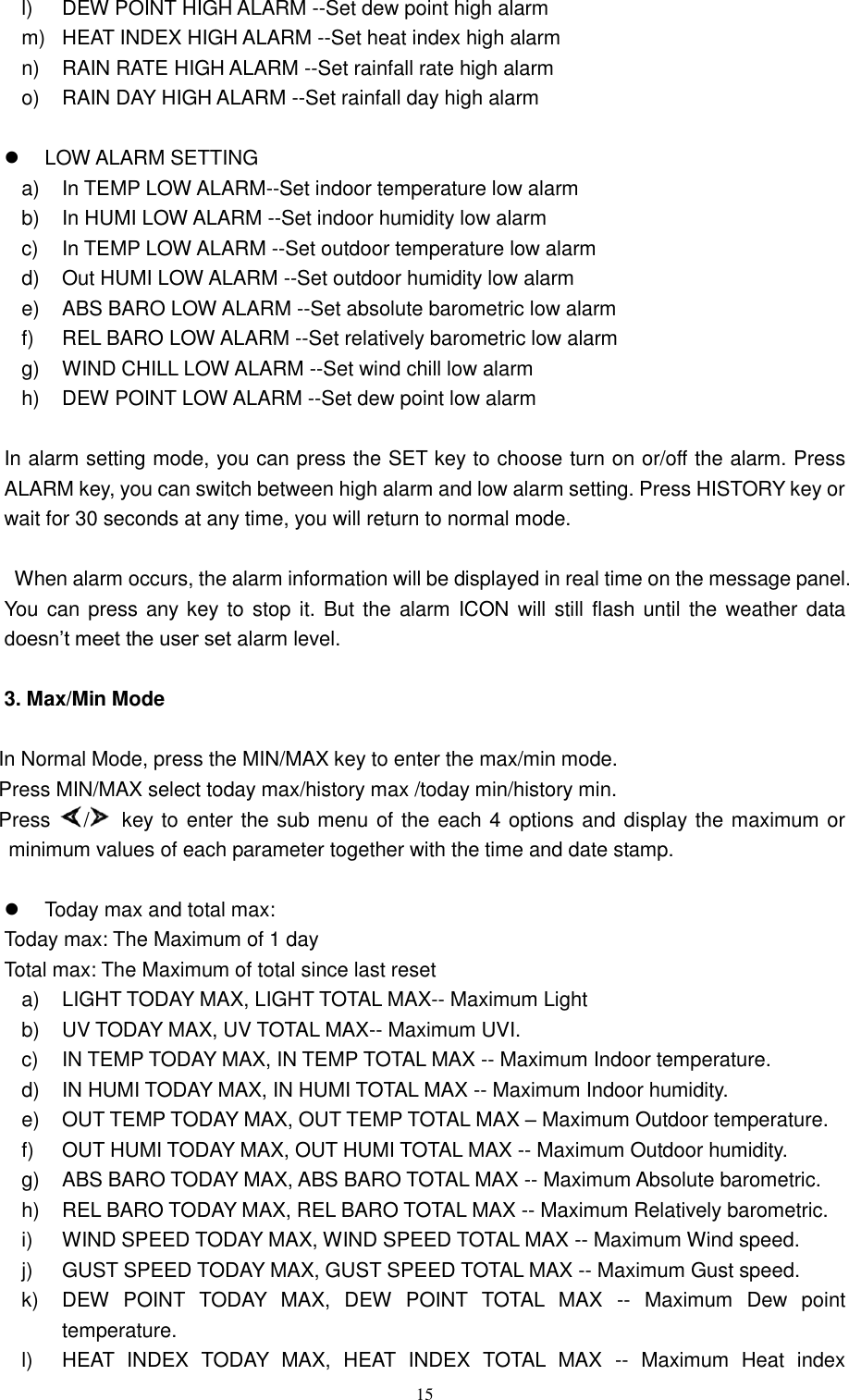   15 l)  DEW POINT HIGH ALARM --Set dew point high alarm   m)  HEAT INDEX HIGH ALARM --Set heat index high alarm   n)  RAIN RATE HIGH ALARM --Set rainfall rate high alarm   o)  RAIN DAY HIGH ALARM --Set rainfall day high alarm      LOW ALARM SETTING a) In TEMP LOW ALARM--Set indoor temperature low alarm   b)  In HUMI LOW ALARM --Set indoor humidity low alarm   c)  In TEMP LOW ALARM --Set outdoor temperature low alarm d)  Out HUMI LOW ALARM --Set outdoor humidity low alarm e)  ABS BARO LOW ALARM --Set absolute barometric low alarm   f)  REL BARO LOW ALARM --Set relatively barometric low alarm   g)  WIND CHILL LOW ALARM --Set wind chill low alarm   h) DEW POINT LOW ALARM --Set dew point low alarm    In alarm setting mode, you can press the SET key to choose turn on or/off the alarm. Press ALARM key, you can switch between high alarm and low alarm setting. Press HISTORY key or wait for 30 seconds at any time, you will return to normal mode.  When alarm occurs, the alarm information will be displayed in real time on the message panel. You can  press any key to  stop it. But the  alarm ICON  will  still flash until the weather data doesn’t meet the user set alarm level.  3. Max/Min Mode  In Normal Mode, press the MIN/MAX key to enter the max/min mode. Press MIN/MAX select today max/history max /today min/history min. Press  /   key to enter the sub menu of the each 4 options and display the maximum or minimum values of each parameter together with the time and date stamp.    Today max and total max: Today max: The Maximum of 1 day     Total max: The Maximum of total since last reset a)  LIGHT TODAY MAX, LIGHT TOTAL MAX-- Maximum Light   b)  UV TODAY MAX, UV TOTAL MAX-- Maximum UVI.   c)  IN TEMP TODAY MAX, IN TEMP TOTAL MAX -- Maximum Indoor temperature. d)  IN HUMI TODAY MAX, IN HUMI TOTAL MAX -- Maximum Indoor humidity. e)  OUT TEMP TODAY MAX, OUT TEMP TOTAL MAX – Maximum Outdoor temperature. f)  OUT HUMI TODAY MAX, OUT HUMI TOTAL MAX -- Maximum Outdoor humidity. g)  ABS BARO TODAY MAX, ABS BARO TOTAL MAX -- Maximum Absolute barometric. h)  REL BARO TODAY MAX, REL BARO TOTAL MAX -- Maximum Relatively barometric. i)  WIND SPEED TODAY MAX, WIND SPEED TOTAL MAX -- Maximum Wind speed. j)  GUST SPEED TODAY MAX, GUST SPEED TOTAL MAX -- Maximum Gust speed. k)  DEW  POINT  TODAY  MAX,  DEW  POINT  TOTAL  MAX  --  Maximum  Dew  point temperature. l)  HEAT  INDEX  TODAY  MAX,  HEAT  INDEX  TOTAL  MAX  --  Maximum  Heat  index 