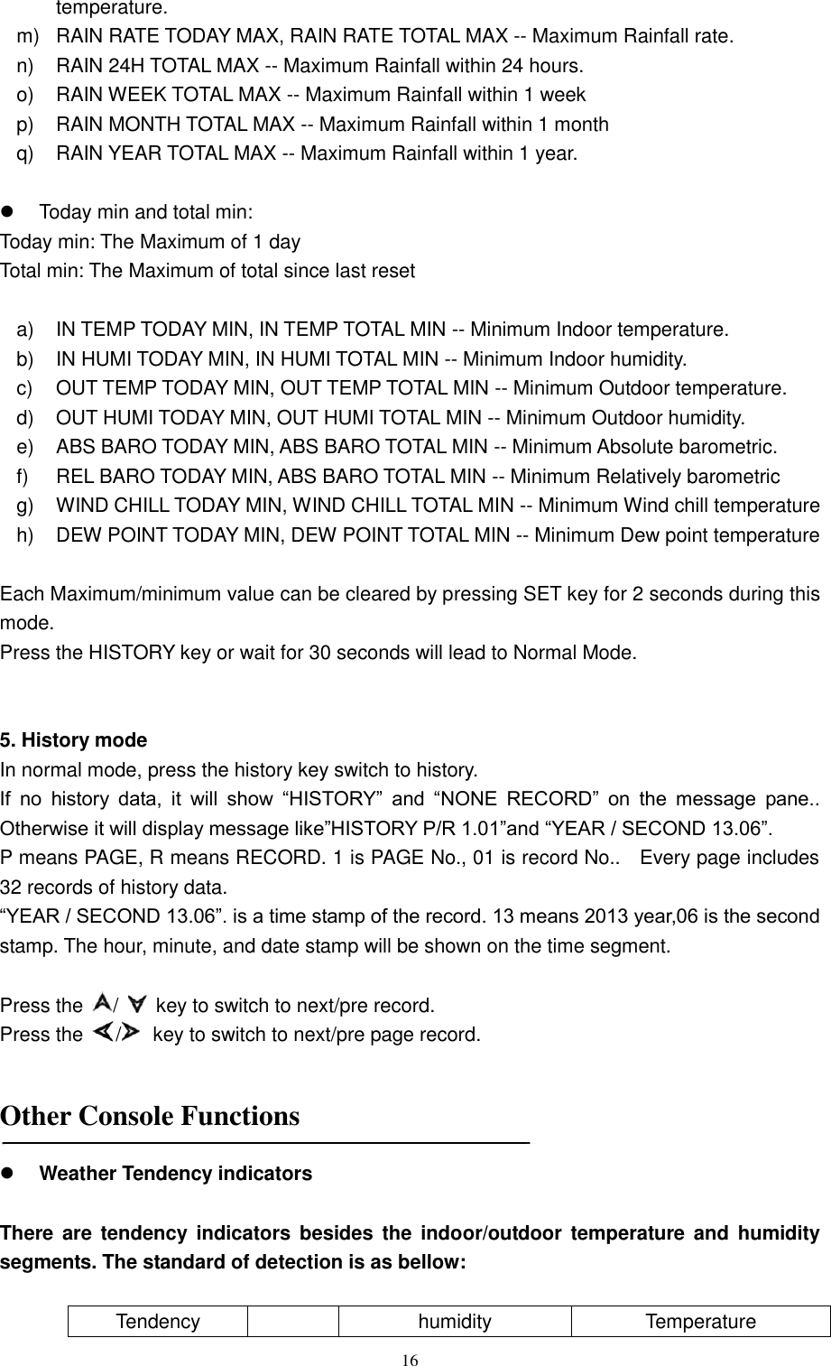   16 temperature. m)  RAIN RATE TODAY MAX, RAIN RATE TOTAL MAX -- Maximum Rainfall rate. n)  RAIN 24H TOTAL MAX -- Maximum Rainfall within 24 hours. o)  RAIN WEEK TOTAL MAX -- Maximum Rainfall within 1 week p)  RAIN MONTH TOTAL MAX -- Maximum Rainfall within 1 month q)  RAIN YEAR TOTAL MAX -- Maximum Rainfall within 1 year.    Today min and total min: Today min: The Maximum of 1 day     Total min: The Maximum of total since last reset  a)  IN TEMP TODAY MIN, IN TEMP TOTAL MIN -- Minimum Indoor temperature. b)  IN HUMI TODAY MIN, IN HUMI TOTAL MIN -- Minimum Indoor humidity. c)  OUT TEMP TODAY MIN, OUT TEMP TOTAL MIN -- Minimum Outdoor temperature. d)  OUT HUMI TODAY MIN, OUT HUMI TOTAL MIN -- Minimum Outdoor humidity. e)  ABS BARO TODAY MIN, ABS BARO TOTAL MIN -- Minimum Absolute barometric. f)  REL BARO TODAY MIN, ABS BARO TOTAL MIN -- Minimum Relatively barometric   g)  WIND CHILL TODAY MIN, WIND CHILL TOTAL MIN -- Minimum Wind chill temperature   h)  DEW POINT TODAY MIN, DEW POINT TOTAL MIN -- Minimum Dew point temperature    Each Maximum/minimum value can be cleared by pressing SET key for 2 seconds during this mode. Press the HISTORY key or wait for 30 seconds will lead to Normal Mode.   5. History mode In normal mode, press the history key switch to history. If  no  history  data,  it  will  show  ―HISTORY‖  and  ―NONE  RECORD‖  on  the  message  pane.. Otherwise it will display message like‖HISTORY P/R 1.01‖and ―YEAR / SECOND 13.06‖. P means PAGE, R means RECORD. 1 is PAGE No., 01 is record No..    Every page includes 32 records of history data. ―YEAR / SECOND 13.06‖. is a time stamp of the record. 13 means 2013 year,06 is the second stamp. The hour, minute, and date stamp will be shown on the time segment.  Press the  /    key to switch to next/pre record. Press the  /   key to switch to next/pre page record.   Other Console Functions    Weather Tendency indicators  There are  tendency  indicators besides the  indoor/outdoor  temperature and  humidity segments. The standard of detection is as bellow:  Tendency  humidity Temperature 