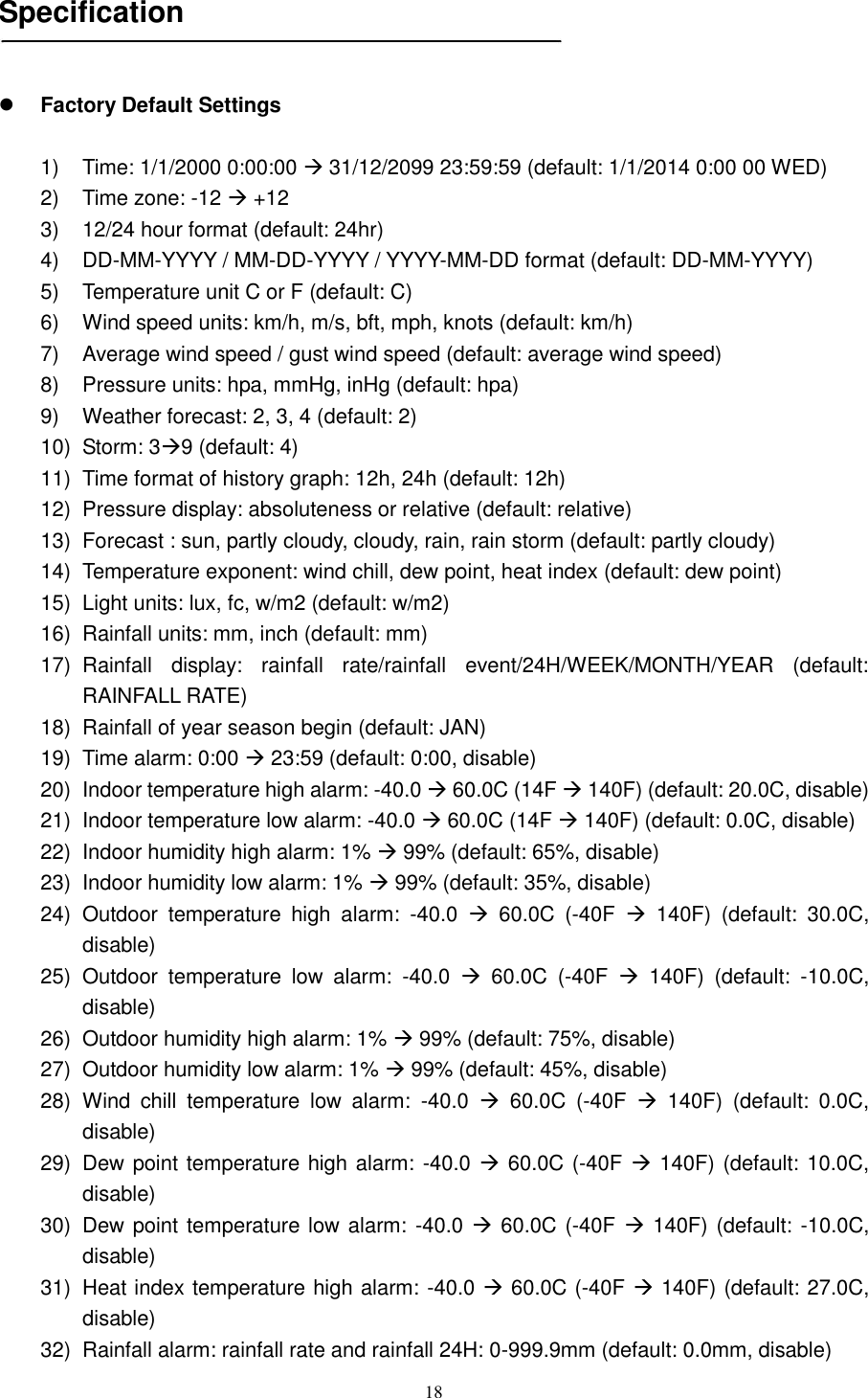   18   Specification     Factory Default Settings  1)  Time: 1/1/2000 0:00:00  31/12/2099 23:59:59 (default: 1/1/2014 0:00 00 WED)   2)  Time zone: -12  +12 3)  12/24 hour format (default: 24hr) 4) DD-MM-YYYY / MM-DD-YYYY / YYYY-MM-DD format (default: DD-MM-YYYY) 5)  Temperature unit C or F (default: C) 6)  Wind speed units: km/h, m/s, bft, mph, knots (default: km/h) 7)  Average wind speed / gust wind speed (default: average wind speed) 8)  Pressure units: hpa, mmHg, inHg (default: hpa) 9)  Weather forecast: 2, 3, 4 (default: 2) 10)  Storm: 39 (default: 4) 11)  Time format of history graph: 12h, 24h (default: 12h) 12)  Pressure display: absoluteness or relative (default: relative) 13)  Forecast : sun, partly cloudy, cloudy, rain, rain storm (default: partly cloudy) 14)  Temperature exponent: wind chill, dew point, heat index (default: dew point) 15)  Light units: lux, fc, w/m2 (default: w/m2) 16)  Rainfall units: mm, inch (default: mm) 17)  Rainfall  display:  rainfall  rate/rainfall  event/24H/WEEK/MONTH/YEAR  (default: RAINFALL RATE) 18)  Rainfall of year season begin (default: JAN) 19)  Time alarm: 0:00  23:59 (default: 0:00, disable) 20)  Indoor temperature high alarm: -40.0  60.0C (14F  140F) (default: 20.0C, disable) 21)  Indoor temperature low alarm: -40.0  60.0C (14F  140F) (default: 0.0C, disable) 22)  Indoor humidity high alarm: 1%  99% (default: 65%, disable) 23)  Indoor humidity low alarm: 1%  99% (default: 35%, disable) 24)  Outdoor  temperature  high  alarm:  -40.0    60.0C  (-40F    140F)  (default:  30.0C, disable) 25)  Outdoor  temperature  low  alarm:  -40.0    60.0C  (-40F    140F)  (default:  -10.0C, disable) 26)  Outdoor humidity high alarm: 1%  99% (default: 75%, disable) 27)  Outdoor humidity low alarm: 1%  99% (default: 45%, disable) 28)  Wind  chill  temperature  low  alarm:  -40.0    60.0C  (-40F    140F)  (default:  0.0C, disable) 29)  Dew point temperature high alarm: -40.0  60.0C (-40F  140F) (default: 10.0C, disable) 30)  Dew point temperature low alarm: -40.0  60.0C (-40F  140F) (default: -10.0C, disable) 31)  Heat index temperature high alarm: -40.0  60.0C (-40F  140F) (default: 27.0C, disable) 32)  Rainfall alarm: rainfall rate and rainfall 24H: 0-999.9mm (default: 0.0mm, disable) 