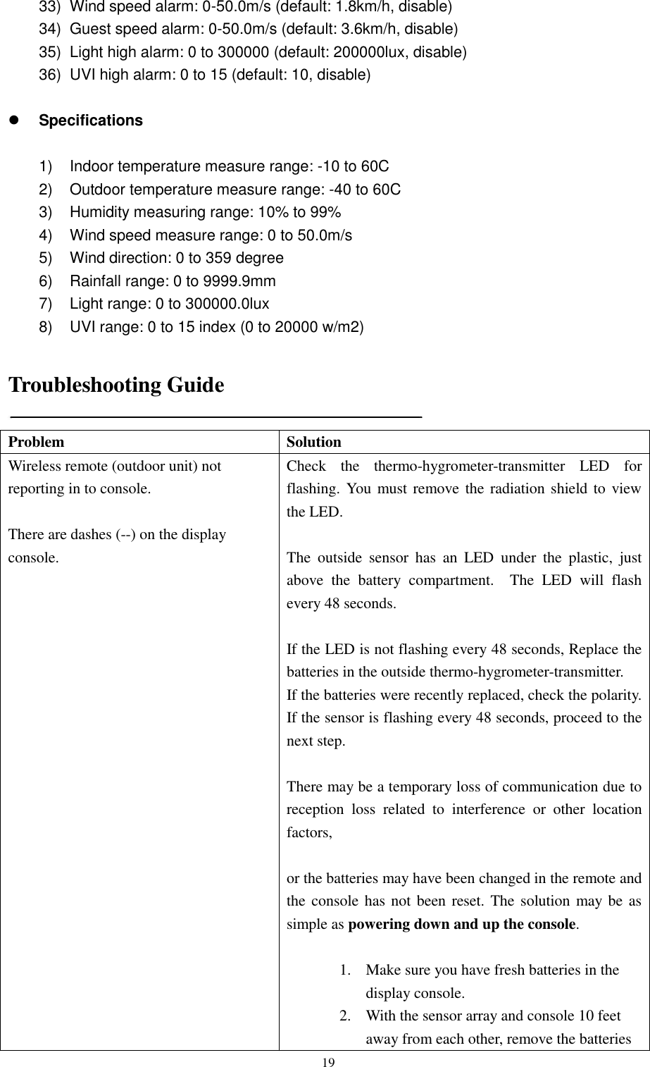   19 33)  Wind speed alarm: 0-50.0m/s (default: 1.8km/h, disable) 34)  Guest speed alarm: 0-50.0m/s (default: 3.6km/h, disable) 35)  Light high alarm: 0 to 300000 (default: 200000lux, disable) 36)  UVI high alarm: 0 to 15 (default: 10, disable)   Specifications  1)  Indoor temperature measure range: -10 to 60C 2)  Outdoor temperature measure range: -40 to 60C 3)  Humidity measuring range: 10% to 99% 4)  Wind speed measure range: 0 to 50.0m/s 5)  Wind direction: 0 to 359 degree 6)  Rainfall range: 0 to 9999.9mm 7)  Light range: 0 to 300000.0lux 8)  UVI range: 0 to 15 index (0 to 20000 w/m2)  Troubleshooting Guide  Problem Solution Wireless remote (outdoor unit) not reporting in to console.  There are dashes (--) on the display console. Check  the  thermo-hygrometer-transmitter  LED  for flashing. You must remove the radiation shield to view the LED.  The  outside  sensor  has  an  LED  under  the  plastic,  just above  the  battery  compartment.    The  LED  will  flash every 48 seconds.      If the LED is not flashing every 48 seconds, Replace the batteries in the outside thermo-hygrometer-transmitter. If the batteries were recently replaced, check the polarity. If the sensor is flashing every 48 seconds, proceed to the next step.  There may be a temporary loss of communication due to reception  loss  related  to  interference  or  other  location factors,    or the batteries may have been changed in the remote and the console has not been reset. The solution may be as simple as powering down and up the console.  1. Make sure you have fresh batteries in the display console. 2. With the sensor array and console 10 feet away from each other, remove the batteries 