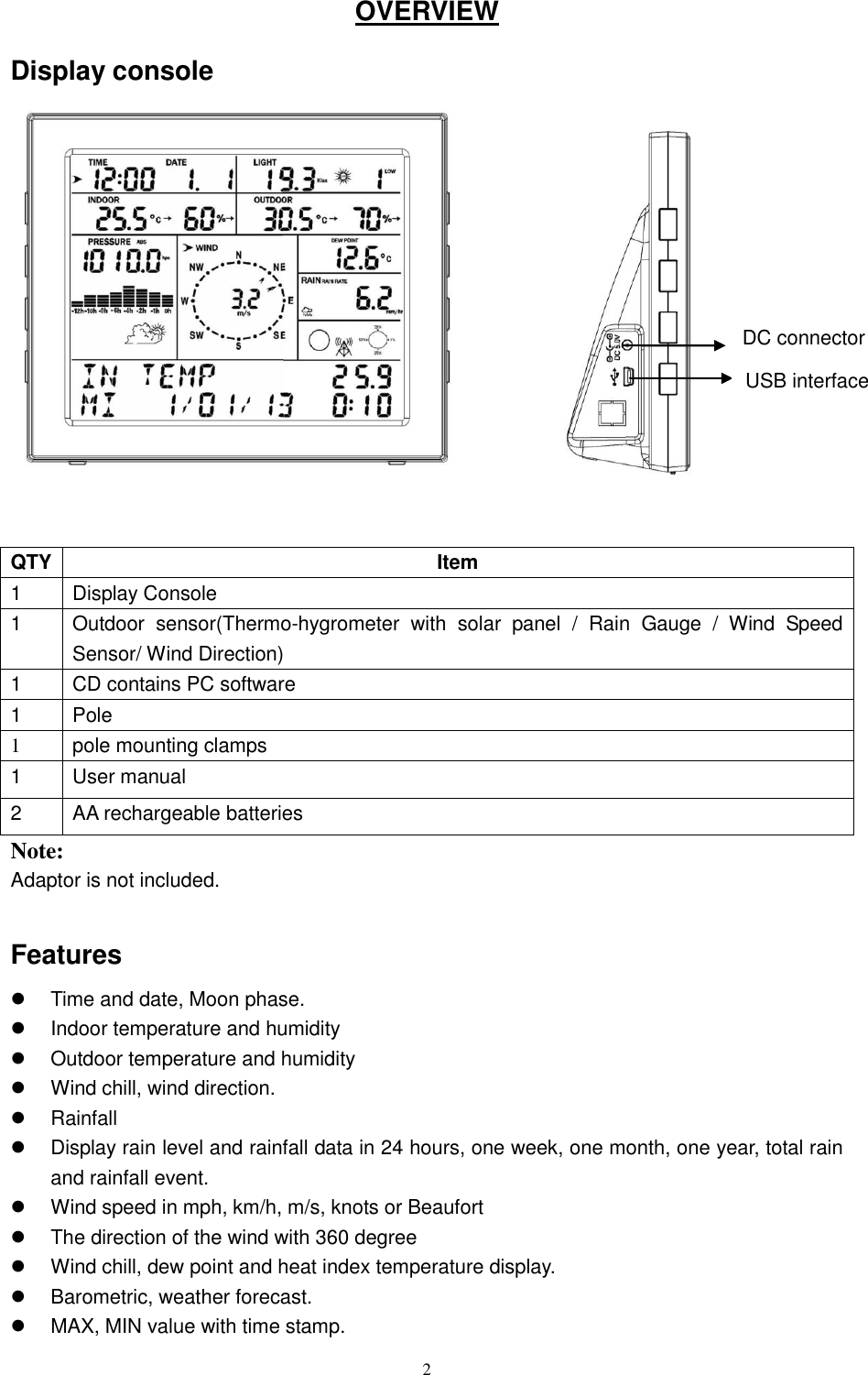   2 OVERVIEW Display console                  QTY Item 1 Display Console 1 Outdoor  sensor(Thermo-hygrometer  with  solar  panel  /  Rain  Gauge  /  Wind  Speed Sensor/ Wind Direction) 1 CD contains PC software 1 Pole 1 pole mounting clamps   1 User manual 2 AA rechargeable batteries Note:     Adaptor is not included.    Features     Time and date, Moon phase.   Indoor temperature and humidity   Outdoor temperature and humidity   Wind chill, wind direction.   Rainfall     Display rain level and rainfall data in 24 hours, one week, one month, one year, total rain and rainfall event.   Wind speed in mph, km/h, m/s, knots or Beaufort   The direction of the wind with 360 degree   Wind chill, dew point and heat index temperature display.   Barometric, weather forecast.   MAX, MIN value with time stamp. DC connector USB interface   