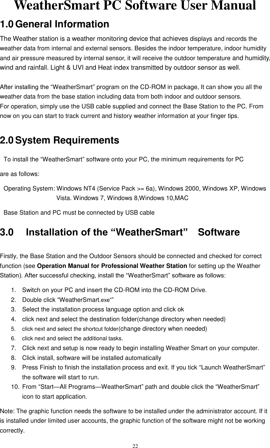   22 WeatherSmart PC Software User Manual 1.0 General Information The Weather station is a weather monitoring device that achieves displays and records the weather data from internal and external sensors. Besides the indoor temperature, indoor humidity and air pressure measured by internal sensor, it will receive the outdoor temperature and humidity, wind and rainfall. Light &amp; UVI and Heat index transmitted by outdoor sensor as well.   After installing the ―WeatherSmart‖ program on the CD-ROM in package, It can show you all the weather data from the base station including data from both indoor and outdoor sensors. For operation, simply use the USB cable supplied and connect the Base Station to the PC. From now on you can start to track current and history weather information at your finger tips.  2.0 System Requirements To install the ―WeatherSmart‖ software onto your PC, the minimum requirements for PC are as follows: Operating System: Windows NT4 (Service Pack &gt;= 6a), Windows 2000, Windows XP, Windows Vista. Windows 7, Windows 8,Windows 10,MAC   Base Station and PC must be connected by USB cable   3.0 Installation of the “WeatherSmart”    Software  Firstly, the Base Station and the Outdoor Sensors should be connected and checked for correct function (see Operation Manual for Professional Weather Station for setting up the Weather Station). After successful checking, install the ―WeatherSmart‖ software as follows: 1.  Switch on your PC and insert the CD-ROM into the CD-ROM Drive.   2.  Double click ―WeatherSmart.exe‖‖   3.  Select the installation process language option and click ok 4.  click next and select the destination folder(change directory when needed) 5.  click next and select the shortcut folder(change directory when needed) 6.  click next and select the additional tasks. 7.  Click next and setup is now ready to begin installing Weather Smart on your computer. 8.  Click install, software will be installed automatically 9.  Press Finish to finish the installation process and exit. If you tick ―Launch WeatherSmart‖ the software will start to run.     10. From ―Start—All Programs—WeatherSmart‖ path and double click the ―WeatherSmart‖ icon to start application. Note: The graphic function needs the software to be installed under the administrator account. If it is installed under limited user accounts, the graphic function of the software might not be working correctly. 