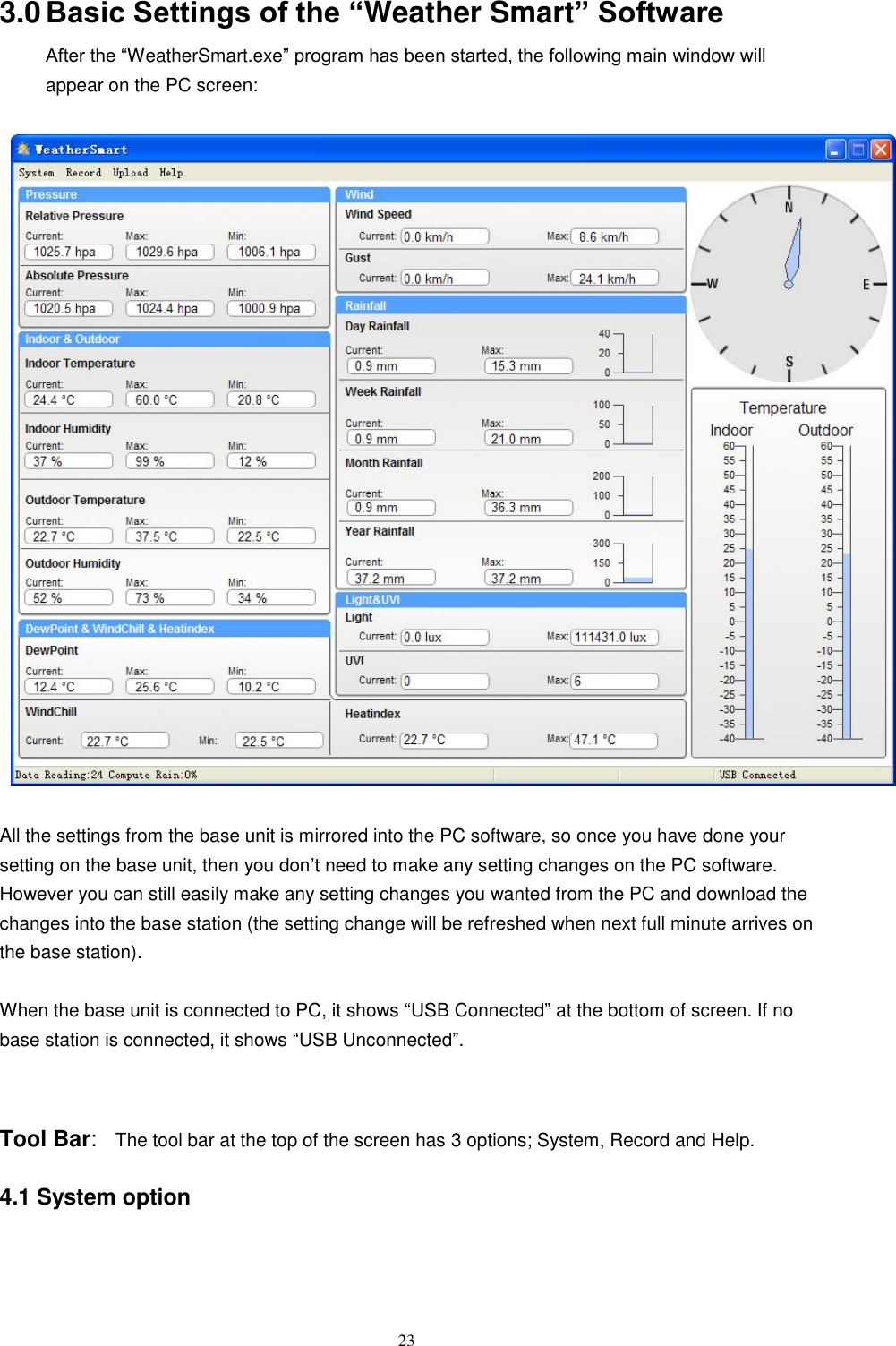   23 3.0 Basic Settings of the “Weather Smart” Software After the ―WeatherSmart.exe‖ program has been started, the following main window will appear on the PC screen:    All the settings from the base unit is mirrored into the PC software, so once you have done your setting on the base unit, then you don’t need to make any setting changes on the PC software. However you can still easily make any setting changes you wanted from the PC and download the changes into the base station (the setting change will be refreshed when next full minute arrives on the base station).  When the base unit is connected to PC, it shows ―USB Connected‖ at the bottom of screen. If no base station is connected, it shows ―USB Unconnected‖.  Tool Bar:  The tool bar at the top of the screen has 3 options; System, Record and Help.    4.1 System option  