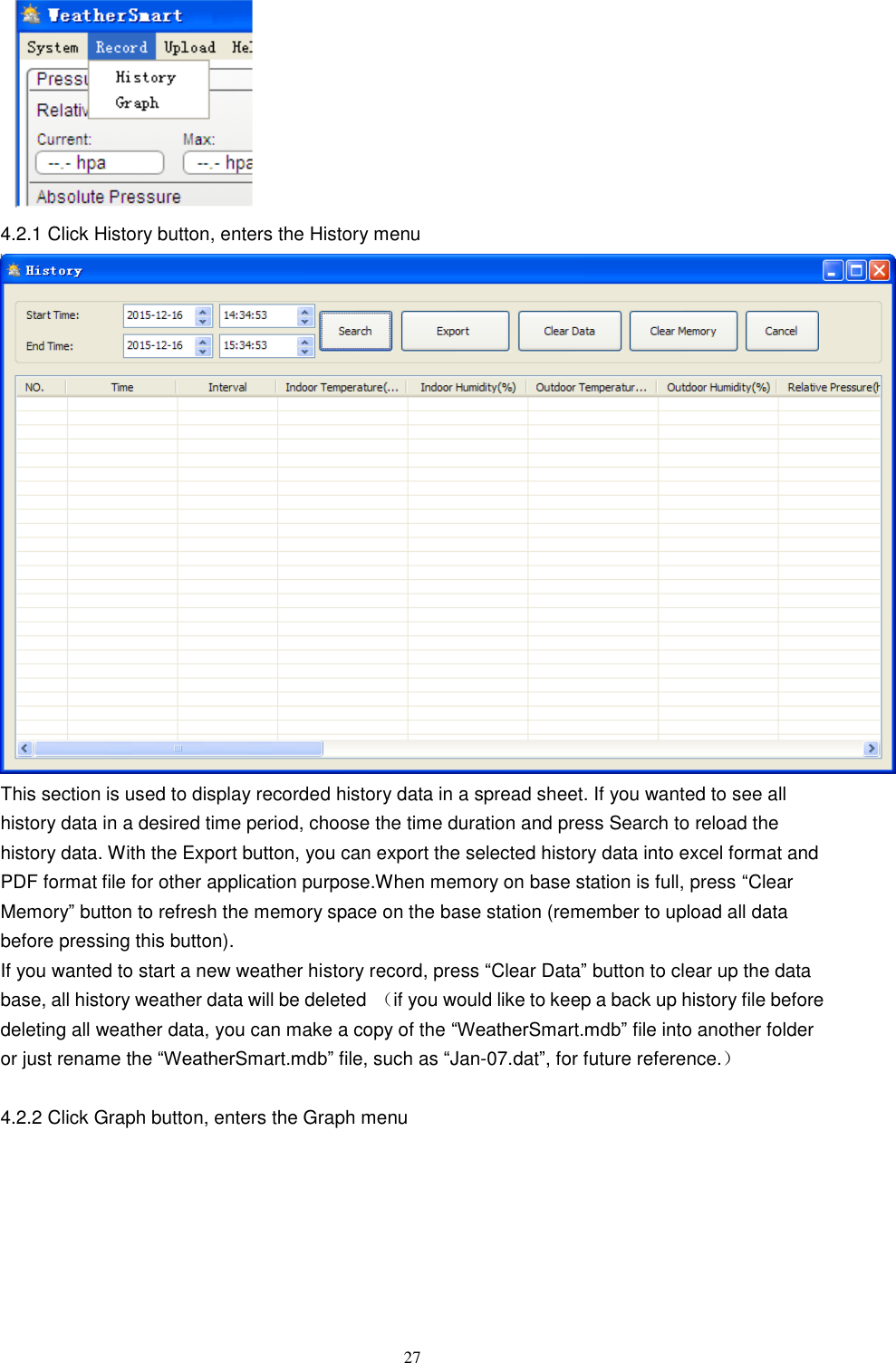   27  4.2.1 Click History button, enters the History menu  This section is used to display recorded history data in a spread sheet. If you wanted to see all history data in a desired time period, choose the time duration and press Search to reload the history data. With the Export button, you can export the selected history data into excel format and PDF format file for other application purpose.When memory on base station is full, press ―Clear Memory‖ button to refresh the memory space on the base station (remember to upload all data before pressing this button). If you wanted to start a new weather history record, press ―Clear Data‖ button to clear up the data base, all history weather data will be deleted （if you would like to keep a back up history file before deleting all weather data, you can make a copy of the ―WeatherSmart.mdb‖ file into another folder or just rename the ―WeatherSmart.mdb‖ file, such as ―Jan-07.dat‖, for future reference.）  4.2.2 Click Graph button, enters the Graph menu 