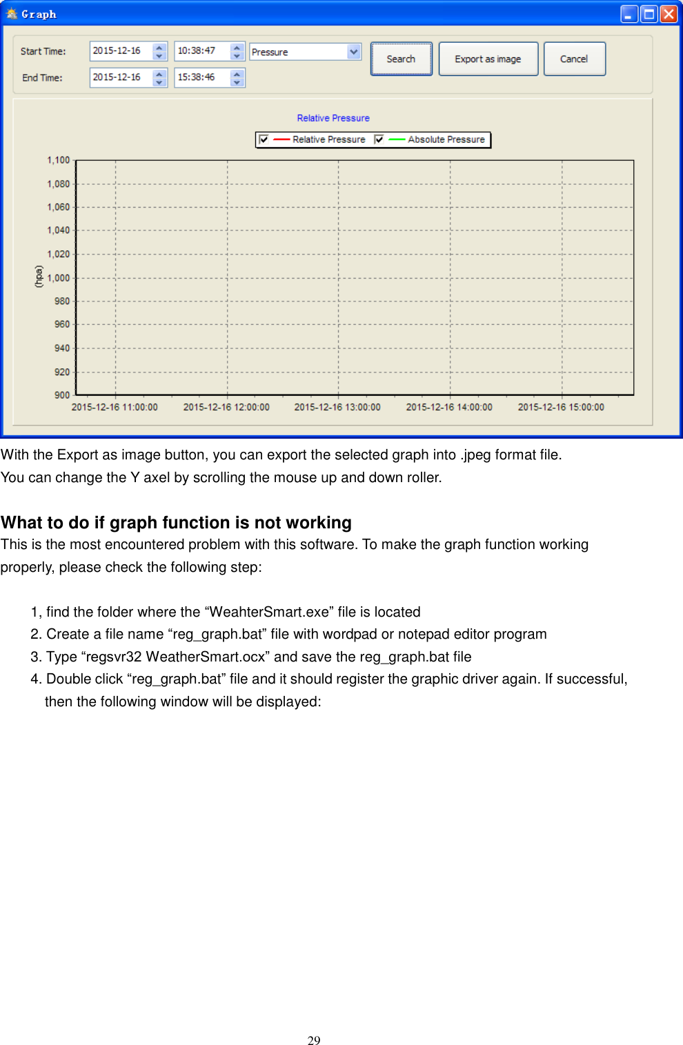   29  With the Export as image button, you can export the selected graph into .jpeg format file. You can change the Y axel by scrolling the mouse up and down roller.  What to do if graph function is not working This is the most encountered problem with this software. To make the graph function working properly, please check the following step:  1, find the folder where the ―WeahterSmart.exe‖ file is located 2. Create a file name ―reg_graph.bat‖ file with wordpad or notepad editor program 3. Type ―regsvr32 WeatherSmart.ocx‖ and save the reg_graph.bat file 4. Double click ―reg_graph.bat‖ file and it should register the graphic driver again. If successful, then the following window will be displayed: 