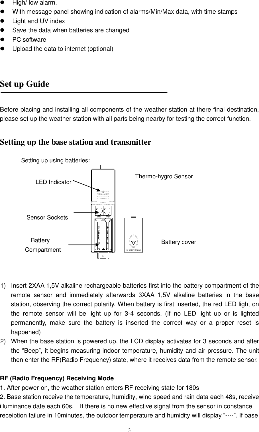   3   High/ low alarm.   With message panel showing indication of alarms/Min/Max data, with time stamps   Light and UV index   Save the data when batteries are changed     PC software   Upload the data to internet (optional)    Set up Guide    Before placing and installing all components of the weather station at there final destination, please set up the weather station with all parts being nearby for testing the correct function.  Setting up the base station and transmitter             1)  Insert 2XAA 1,5V alkaline rechargeable batteries first into the battery compartment of the remote  sensor  and  immediately  afterwards  3XAA  1,5V  alkaline  batteries  in  the  base station, observing the correct polarity. When battery is first inserted, the red LED light on the  remote  sensor  will  be  light  up  for  3-4  seconds.  (If  no  LED  light  up  or  is  lighted permanently,  make  sure  the  battery  is  inserted  the  correct  way  or  a  proper  reset  is happened)   2)  When the base station is powered up, the LCD display activates for 3 seconds and after the ―Beep‖, it begins measuring indoor temperature, humidity and air pressure. The unit then enter the RF(Radio Frequency) state, where it receives data from the remote sensor.  RF (Radio Frequency) Receiving Mode 1. After power-on, the weather station enters RF receiving state for 180s   2. Base station receive the temperature, humidity, wind speed and rain data each 48s, receive illuminance date each 60s.    If there is no new effective signal from the sensor in constance receiption failure in 10minutes, the outdoor temperature and humidity will display ―----‖. If base LED Indicator Sensor Sockets Battery Compartment Battery cover Thermo-hygro Sensor Setting up using batteries: 