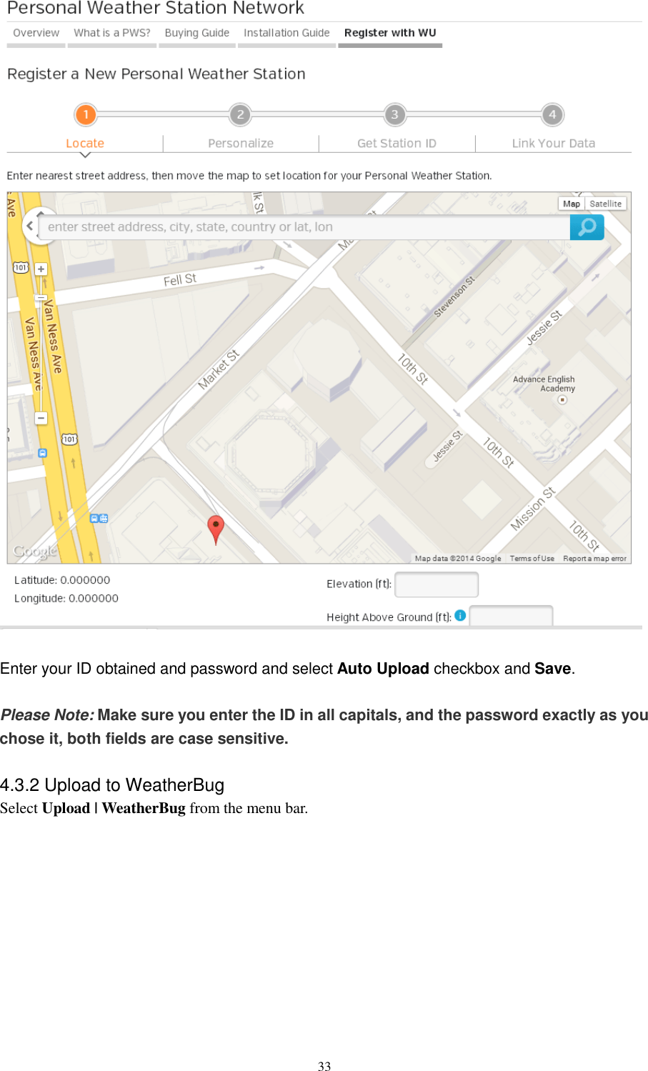   33   Enter your ID obtained and password and select Auto Upload checkbox and Save.  Please Note: Make sure you enter the ID in all capitals, and the password exactly as you chose it, both fields are case sensitive.  4.3.2 Upload to WeatherBug Select Upload | WeatherBug from the menu bar.  