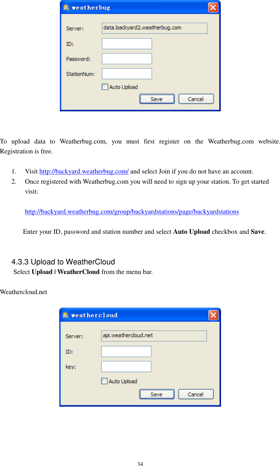   34    To  upload  data  to  Weatherbug.com,  you  must  first  register  on  the  Weatherbug.com  website. Registration is free.  1. Visit http://backyard.weatherbug.com/ and select Join if you do not have an account. 2. Once registered with Weatherbug.com you will need to sign up your station. To get started visit:  http://backyard.weatherbug.com/group/backyardstations/page/backyardstations  Enter your ID, password and station number and select Auto Upload checkbox and Save.   4.3.3 Upload to WeatherCloud Select Upload | WeatherCloud from the menu bar.  Weathercloud.net        