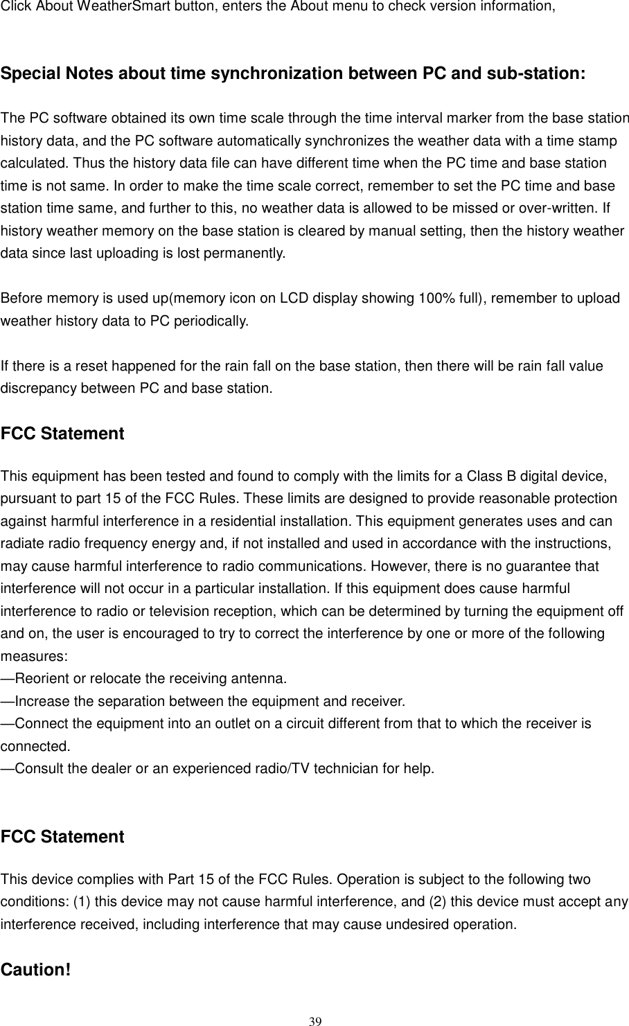   39  Click About WeatherSmart button, enters the About menu to check version information,   Special Notes about time synchronization between PC and sub-station:  The PC software obtained its own time scale through the time interval marker from the base station history data, and the PC software automatically synchronizes the weather data with a time stamp calculated. Thus the history data file can have different time when the PC time and base station time is not same. In order to make the time scale correct, remember to set the PC time and base station time same, and further to this, no weather data is allowed to be missed or over-written. If history weather memory on the base station is cleared by manual setting, then the history weather data since last uploading is lost permanently.  Before memory is used up(memory icon on LCD display showing 100% full), remember to upload weather history data to PC periodically.  If there is a reset happened for the rain fall on the base station, then there will be rain fall value discrepancy between PC and base station.    FCC Statement  This equipment has been tested and found to comply with the limits for a Class B digital device, pursuant to part 15 of the FCC Rules. These limits are designed to provide reasonable protection against harmful interference in a residential installation. This equipment generates uses and can radiate radio frequency energy and, if not installed and used in accordance with the instructions, may cause harmful interference to radio communications. However, there is no guarantee that interference will not occur in a particular installation. If this equipment does cause harmful interference to radio or television reception, which can be determined by turning the equipment off and on, the user is encouraged to try to correct the interference by one or more of the following measures:   —Reorient or relocate the receiving antenna.   —Increase the separation between the equipment and receiver.   —Connect the equipment into an outlet on a circuit different from that to which the receiver is connected.   —Consult the dealer or an experienced radio/TV technician for help.     FCC Statement  This device complies with Part 15 of the FCC Rules. Operation is subject to the following two conditions: (1) this device may not cause harmful interference, and (2) this device must accept any interference received, including interference that may cause undesired operation.    Caution!   