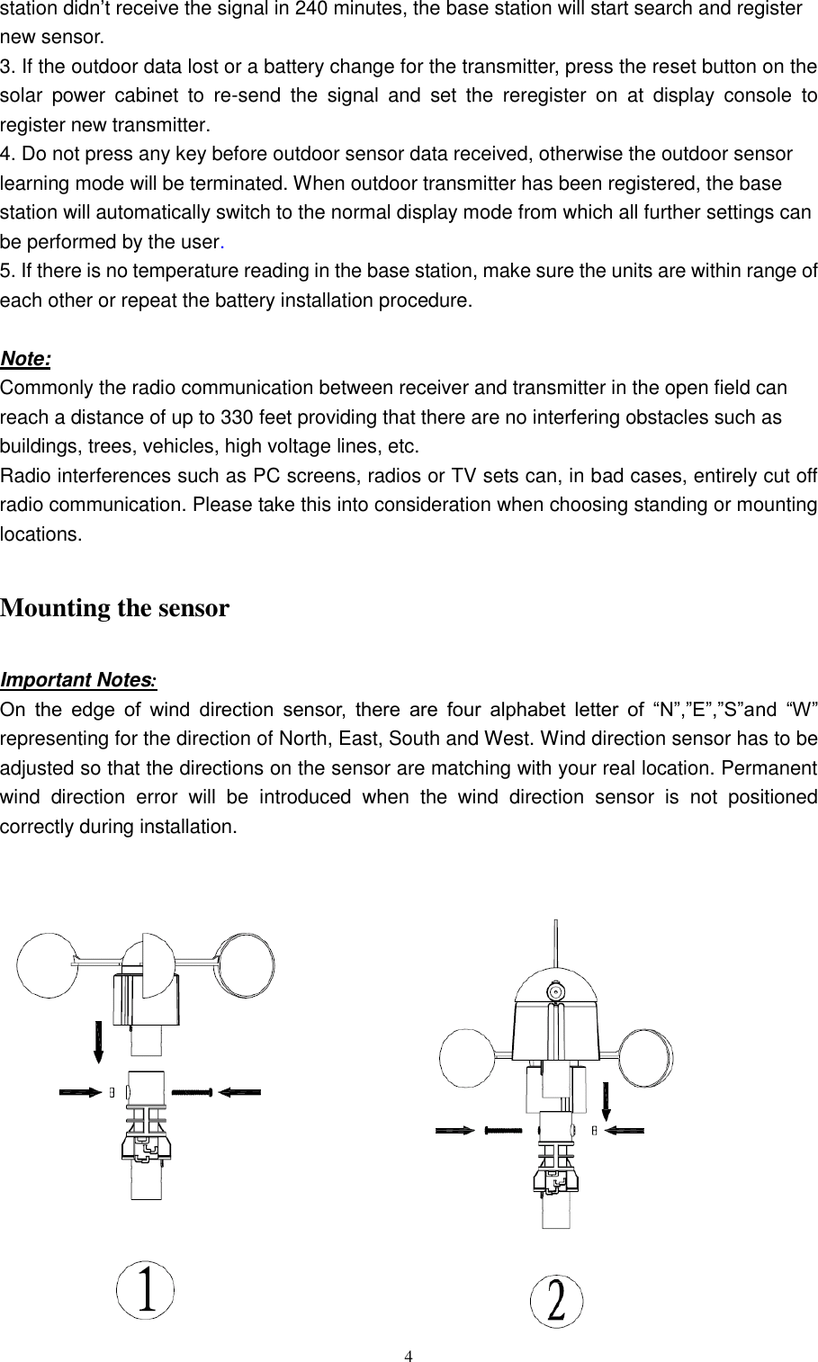   4 station didn’t receive the signal in 240 minutes, the base station will start search and register new sensor.   3. If the outdoor data lost or a battery change for the transmitter, press the reset button on the solar  power  cabinet  to  re-send  the  signal  and  set  the  reregister  on  at  display  console  to register new transmitter. 4. Do not press any key before outdoor sensor data received, otherwise the outdoor sensor learning mode will be terminated. When outdoor transmitter has been registered, the base station will automatically switch to the normal display mode from which all further settings can be performed by the user.         5. If there is no temperature reading in the base station, make sure the units are within range of each other or repeat the battery installation procedure.  Note:   Commonly the radio communication between receiver and transmitter in the open field can reach a distance of up to 330 feet providing that there are no interfering obstacles such as buildings, trees, vehicles, high voltage lines, etc.       Radio interferences such as PC screens, radios or TV sets can, in bad cases, entirely cut off radio communication. Please take this into consideration when choosing standing or mounting locations.        Mounting the sensor  Important Notes: On  the  edge  of  wind  direction  sensor,  there  are  four  alphabet  letter  of  ―N‖,‖E‖,‖S‖and  ―W‖ representing for the direction of North, East, South and West. Wind direction sensor has to be adjusted so that the directions on the sensor are matching with your real location. Permanent wind  direction  error  will  be  introduced  when  the  wind  direction  sensor  is  not  positioned correctly during installation.               