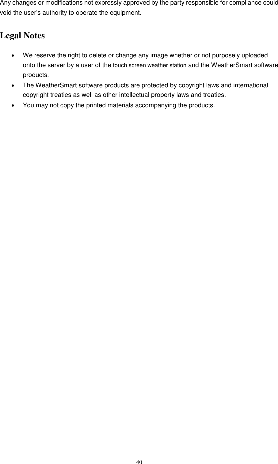   40 Any changes or modifications not expressly approved by the party responsible for compliance could void the user&apos;s authority to operate the equipment.   Legal Notes   We reserve the right to delete or change any image whether or not purposely uploaded onto the server by a user of the touch screen weather station and the WeatherSmart software products.     The WeatherSmart software products are protected by copyright laws and international copyright treaties as well as other intellectual property laws and treaties.       You may not copy the printed materials accompanying the products.    