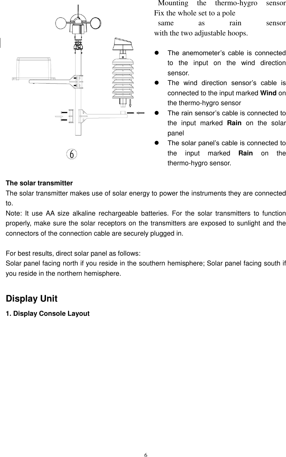   6    Mounting  the  thermo-hygro  sensor                     Fix the whole set to a pole   same  as  rain  sensor                                             with the two adjustable hoops.   The  anemometer’s  cable  is  connected to  the  input  on  the  wind  direction sensor.   The  wind  direction  sensor’s  cable  is connected to the input marked Wind on the thermo-hygro sensor  The rain sensor’s cable is connected to the  input  marked  Rain  on  the  solar panel  The solar panel’s cable is connected to the  input  marked  Rain  on  the thermo-hygro sensor.  The solar transmitter The solar transmitter makes use of solar energy to power the instruments they are connected to. Note:  It  use  AA  size  alkaline  rechargeable  batteries.  For  the  solar  transmitters  to  function properly, make sure the solar receptors on the transmitters are exposed to sunlight and the connectors of the connection cable are securely plugged in.  For best results, direct solar panel as follows: Solar panel facing north if you reside in the southern hemisphere; Solar panel facing south if you reside in the northern hemisphere.  Display Unit 1. Display Console Layout 