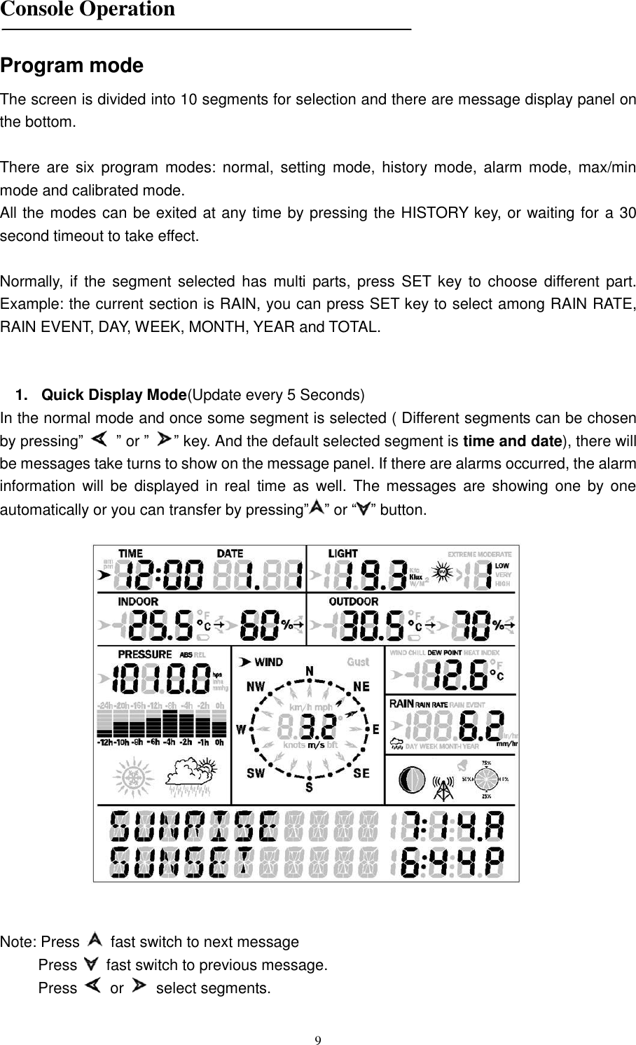   9  Console Operation   Program mode The screen is divided into 10 segments for selection and there are message display panel on the bottom.  There  are  six  program  modes:  normal,  setting  mode, history  mode,  alarm  mode,  max/min mode and calibrated mode. All the modes can be exited at any time by pressing the HISTORY key, or waiting for a 30 second timeout to take effect.  Normally, if  the  segment selected has  multi  parts, press  SET  key to  choose  different  part. Example: the current section is RAIN, you can press SET key to select among RAIN RATE, RAIN EVENT, DAY, WEEK, MONTH, YEAR and TOTAL.   1.  Quick Display Mode(Update every 5 Seconds) In the normal mode and once some segment is selected ( Different segments can be chosen by pressing‖   ‖ or ‖ ‖ key. And the default selected segment is time and date), there will be messages take turns to show on the message panel. If there are alarms occurred, the alarm information will be  displayed in  real  time as  well.  The  messages are  showing  one  by  one automatically or you can transfer by pressing‖ ‖ or ― ‖ button.     Note: Press    fast switch to next message Press    fast switch to previous message. Press    or    select segments.  