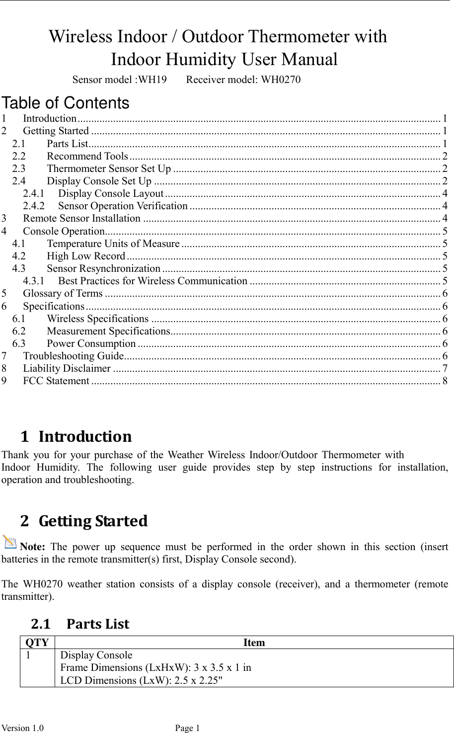  Version 1.0             Page 1        Wireless Indoor / Outdoor Thermometer with Indoor Humidity User Manual                           Sensor model :WH19       Receiver model: WH0270 Table of Contents 1 Introduction ..................................................................................................................................... 1 2 Getting Started ................................................................................................................................ 1 2.1 Parts List ................................................................................................................................. 1 2.2 Recommend Tools .................................................................................................................. 2 2.3 Thermometer Sensor Set Up .................................................................................................. 2 2.4 Display Console Set Up ......................................................................................................... 2 2.4.1 Display Console Layout ..................................................................................................... 4 2.4.2 Sensor Operation Verification ............................................................................................ 4 3 Remote Sensor Installation ............................................................................................................. 4 4 Console Operation........................................................................................................................... 5 4.1 Temperature Units of Measure ............................................................................................... 5 4.2 High Low Record ................................................................................................................... 5 4.3 Sensor Resynchronization ...................................................................................................... 5 4.3.1 Best Practices for Wireless Communication ...................................................................... 5 5 Glossary of Terms ........................................................................................................................... 6 6 Specifications .................................................................................................................................. 6 6.1 Wireless Specifications .......................................................................................................... 6 6.2 Measurement Specifications ................................................................................................... 6 6.3 Power Consumption ............................................................................................................... 6 7 Troubleshooting Guide .................................................................................................................... 6 8 Liability Disclaimer ........................................................................................................................ 7 9 FCC Statement ................................................................................................................................ 8   1 Introduction Thank  you for  your purchase  of  the  Weather Wireless Indoor/Outdoor Thermometer  with Indoor  Humidity.  The  following  user  guide  provides  step  by  step  instructions  for  installation, operation and troubleshooting.    2 Getting Started Note:  The  power  up  sequence  must  be  performed  in  the  order  shown  in  this  section  (insert batteries in the remote transmitter(s) first, Display Console second).  The  WH0270  weather  station  consists  of  a  display  console  (receiver),  and  a  thermometer  (remote transmitter). 2.1 Parts List QTY Item 1 Display Console Frame Dimensions (LxHxW): 3 x 3.5 x 1 in LCD Dimensions (LxW): 2.5 x 2.25&quot; 