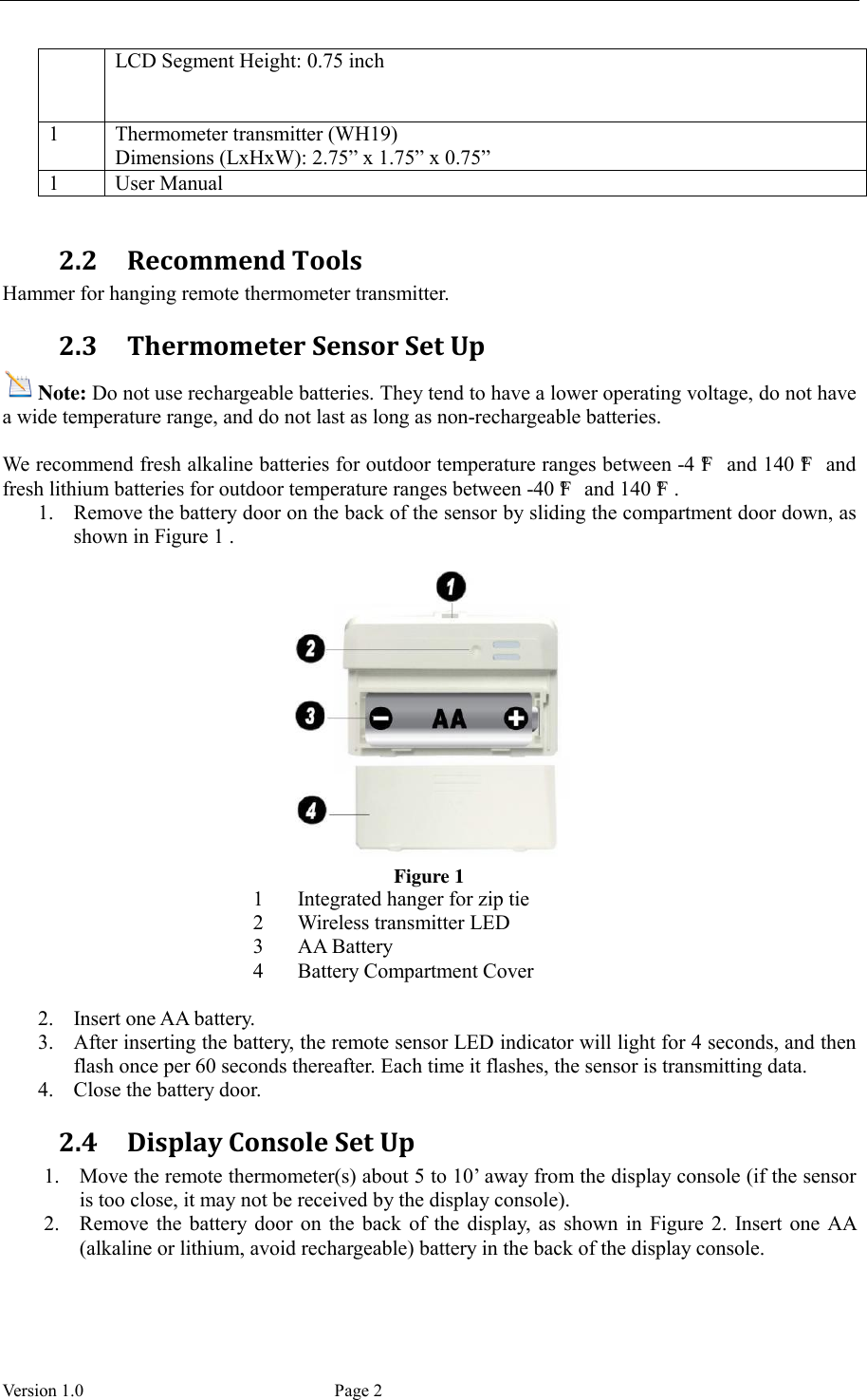  Version 1.0             Page 2 LCD Segment Height: 0.75 inch 1 Thermometer transmitter (WH19) Dimensions (LxHxW): 2.75” x 1.75” x 0.75” 1 User Manual  2.2 Recommend Tools Hammer for hanging remote thermometer transmitter. 2.3 Thermometer Sensor Set Up Note: Do not use rechargeable batteries. They tend to have a lower operating voltage, do not have a wide temperature range, and do not last as long as non-rechargeable batteries.  We recommend fresh alkaline batteries for outdoor temperature ranges between -4 °F  and 140 °F  and fresh lithium batteries for outdoor temperature ranges between -40 °F  and 140 °F . 1. Remove the battery door on the back of the sensor by sliding the compartment door down, as shown in Figure 1 .   Figure 1 1 Integrated hanger for zip tie 2 Wireless transmitter LED 3 AA Battery 4 Battery Compartment Cover  2. Insert one AA battery. 3. After inserting the battery, the remote sensor LED indicator will light for 4 seconds, and then flash once per 60 seconds thereafter. Each time it flashes, the sensor is transmitting data. 4. Close the battery door. 2.4 Display Console Set Up 1. Move the remote thermometer(s) about 5 to 10’ away from the display console (if the sensor is too close, it may not be received by the display console). 2. Remove  the  battery  door  on  the  back  of  the  display,  as  shown  in  Figure 2.  Insert  one  AA (alkaline or lithium, avoid rechargeable) battery in the back of the display console. 