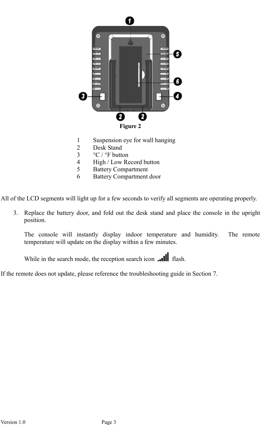  Version 1.0             Page 3  Figure 2  1 Suspension eye for wall hanging 2 Desk Stand 3 °C / °F button 4 High / Low Record button 5 Battery Compartment 6 Battery Compartment door   All of the LCD segments will light up for a few seconds to verify all segments are operating properly.  3. Replace the  battery door,  and  fold  out  the desk  stand  and  place the  console  in the  upright position.    The  console  will  instantly  display  indoor  temperature  and  humidity.  The  remote temperature will update on the display within a few minutes.    While in the search mode, the reception search icon    flash.  If the remote does not update, please reference the troubleshooting guide in Section 7. 