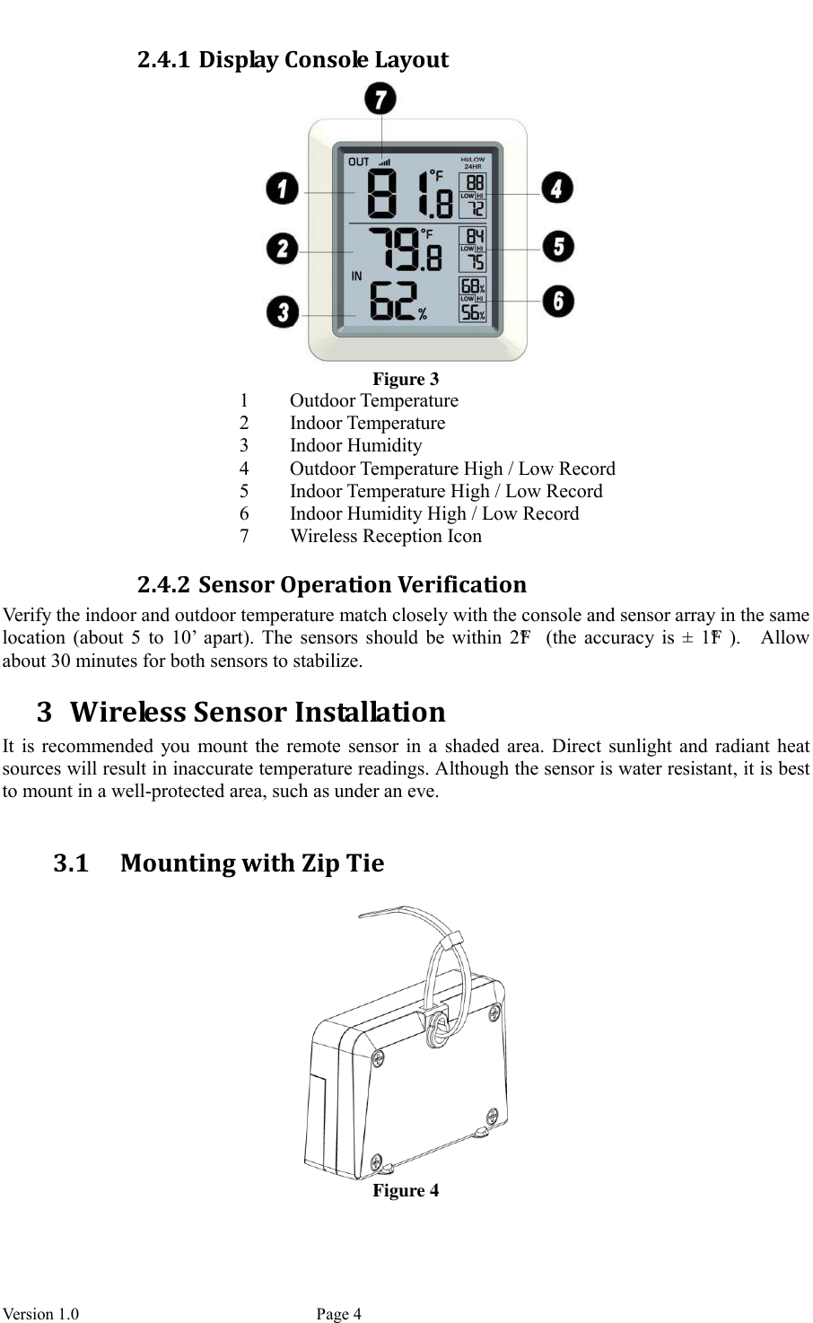  Version 1.0             Page 4 2.4.1 Display Console Layout  Figure 3 1 Outdoor Temperature 2 Indoor Temperature 3 Indoor Humidity 4 Outdoor Temperature High / Low Record 5 Indoor Temperature High / Low Record 6 Indoor Humidity High / Low Record 7 Wireless Reception Icon 2.4.2 Sensor Operation Verification Verify the indoor and outdoor temperature match closely with the console and sensor array in the same location  (about  5  to  10’  apart).  The  sensors  should  be  within  2°F   (the  accuracy  is  ±  1°F ).    Allow about 30 minutes for both sensors to stabilize. 3 Wireless Sensor Installation It  is  recommended  you  mount the  remote  sensor  in  a  shaded area.  Direct  sunlight  and  radiant  heat sources will result in inaccurate temperature readings. Although the sensor is water resistant, it is best to mount in a well-protected area, such as under an eve.  3.1 Mounting with Zip Tie   Figure 4 